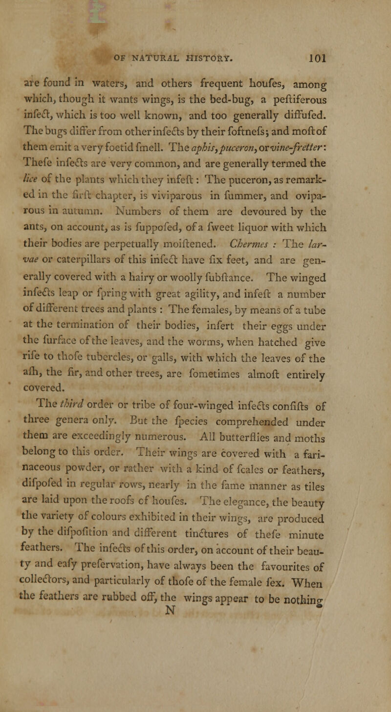 are found in waters, and others frequent houfes, among which, though it wants wings, is the bed-bug, a peftiferous infect, which is too well known, and too generally diffufed. The bugs differ from other infects by their foftnefs; and moftof them emit a very foetid fmell. The aphis, puceron, oxvine-fretter: Thefe infects are very common, and are generally termed the lice of the plants which they infeft: The puceron, as remark- ed in the firft chapter, is viviparous in fummer, and ovipa- rous in autumn. Numbers of them are devoured by the ants, on account, as is fuppofed, of a fweet liquor with which their bodies are perpetually moiftened. Chermes : The lar- vae or caterpillars of this infect have fix feet, and are gen- erally covered with a hairy or woolly fubftance. The winged infers leap or fpringwith great agility, and infeft a number of different trees and plants : The females, by means of a tube at the termination of their bodies, infert their ep^s under the furface of the leaves, and the worms, when hatched give rife to thofe tubercles, or galls, with which the leaves of the afh, the fir, and other trees, are fometimes almoft entirely covered. The third order or tribe of four-winged infects confifts of three genera only. But the fpecies comprehended under them are exceedingly numerous. All butterflies and moths belong to this order. Their wings are covered with a fari- naceous powder, or rather with a kind of fcalcs or feathers, difpofed in regular rows, nearly in the fame manner as tiles are laid upon the roofs cf houfes. The elegance, the beauty the variety of colours exhibited in their wings, are produced by the difpofition and different tinctures of thefe minute feathers. The infeds of this order, on account of their beau- ty and eafy prefervation, have always been the favourites of collectors, and particularly of thofe of the female fex. When the feathers are rubbed off, the wings appear to be nothing