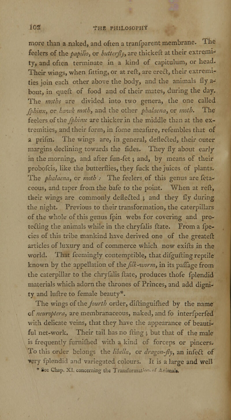more than a naked, and often a tranfparent membrane. The feelers of the papilio, or butterfly, are thickeft at their extremi- ty, and often terminate in a kind of capitulum, or head. Their wings, when fitting, or at reft, are creel, their extremi- ties join each other above the body, and the animals fly a- bout, in queft of food and of their mates, during the day. The moths are divided into two genera, the one called fph'inx, or hawk moth, and the other phalaena, or moth. The feelers o£ the fphinx are thicker in the middle than at the ex- tremities, and their form, in fome meafure, refembles that of a prifm. The wings are, in general, deflected, their outer margins declining towards the fides. They fly about early in the morning, and after fun-fet; and, by means of their probofcis, like the butterflies, they fuck the juices of plants. The phalaena, or moth : The feelers, of this genus are feta- ceous, and taper from the bafe to the point. When at reft, their wings are commonly deflected ; and they fly during, the night. Previous to their transformation, the caterpillars of the whole of this genus fpin webs for covering and pro- tecting the animals while in the chryfalis ftate. From a fpe- cies of this tribe mankind have derived one of the greateft articles of luxury and of commerce which now exifts in the world. That feemingly contemptible, that difgufting reptile known by the appellation of thefilh-iuorm, in its paflage from the caterpillar to the chryfalis ftate, produces thofe fplendid materials which adorn the thrones of Princes, and add digni- ty and luftre to female beauty*. The wings of the fourth order, diftinguifhed by the name of neuroptera, are membranaceous, naked, and fo interfperfed with delicate veins, that they have the appearance of beautw ful net-work. Their tail has no fting ; but that of the male is frequently furnifhed with a kind of forceps or pincers. To this order belongs the libella, or dragon-fly, an infect of tery fplendid and variegated colours. It is a large and well • See Chap. XI, concerning the Transforma*.:->- nf Animal*.