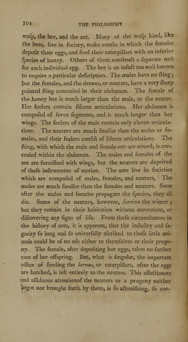 wafp, the bee, and the ant. Many of the wafp kind, like the bees, live in fociety, make combs in which the females depofit their eggs, and feed their caterpillars with an inferior fpecies of honey. Others of them conftruct a feparate nelt for each individual egg. The bee is an infect too well known to require a particular defcription. The males have no fling j but the females, and the drones, or neuters, have a very fharp pointed fting concealed in their abdomen. The female of the honey bee is much larger than the male, or the neuter. Her feelers contain fifteen articulations. Her abdomen is compofed of feven fegments, and is much longer than her wings. The feelers of the male contain only eleven articula- tions. The neuters are much fmallar than the males or fe- males, and their feelers confifc of fifteen articulations. The fting, with which the male and female ants are armed, is con- cealed within the abdomen. The males and females of the ant are furnifhed with wings, but the neuters are deprived of thefe inftruments of motion. The ants live in focieties which are compofed of males, females, and neuters, The males are much fmaller than the females and neuters. Soon after the males and females propagate the fpecies, they all die. Some of the neuters, however, furvive the winter ; but they remain in their habitation without movement, or difcovering any figns of life. From thefe circumftances in the hiftory of ants, it is apparent, that the induflry and fa- gacity fo long and fo univerfally afcribed to thefe little ani- mals could be of no ufe either to themfelves or their proge- ny. The female, after depofiting her eggs, takes no farther care of her offspring. But, what is fingular, the important office of feeding the larvae> or caterpillars, after the eggs are hatched, is left entirely to the neuters. This affectionate and afliduous attentionof the neuters to a progeny neither ^>egot nor brought forth by them, is fo aftonifhing, fo con-