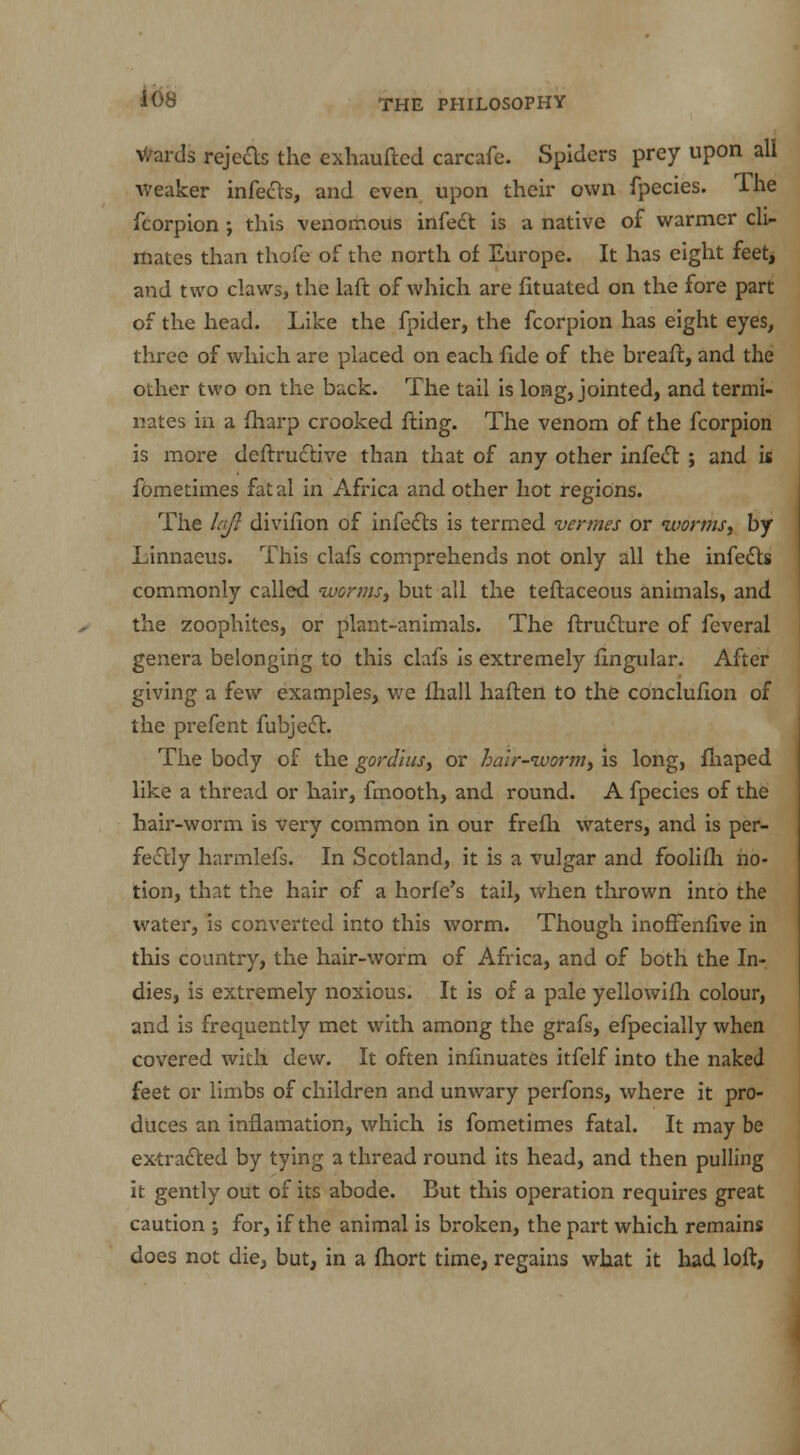 Wards rejects the exhaufted carcafe. Spiders prey upon all weaker infects, and even upon their own fpecies. The fcorpion ; this venomous infect is a native of warmer cli- mates than thofe of the north of Europe. It has eight feet, and two claws, the laft of which are fituated on the fore part of the head. Like the fpider, the fcorpion has eight eyes, three of which are placed on each fide of the breaft, and the other two on the back. The tail is long, jointed, and termi- nates in a fharp crooked fling. The venom of the fcorpion is more deftructive than that of any other infect ; and is fometimes fatal in Africa and other hot regions. The lajl divifion of infects is termed vermes or worms, by Linnaeus. This clafs comprehends not only all the infects commonly called worms, but all the teftaceous animals, and the zoophites, or plant-animals. The ftructure of feveral genera belonging to this clafs is extremely fingular. After giving a few examples, we fhall haften to the concluflon of the prefent fubject. The body of the gordius, or hair-worm, is long, fhaped like a thread or hair, fmooth, and round. A fpecies of the hair-worm is very common in our frefli waters, and is per- fectly harmlefs. In Scotland, it is a vulgar and foolifh no- tion, that the hair of a horfe's tail, when thrown into the water, is converted into this worm. Though inoffenfive in this country, the hair-worm of Africa, and of both the In- dies, is extremely noxious. It is of a pale yellowifh colour, and is frequently met with among the grafs, efpecially when covered with dew. It often infinuates itfelf into the naked feet or limbs of children and unwary perfons, where it pro- duces an inflamation, which is fometimes fatal. It may be extracted by tying a thread round its head, and then pulling it gently out of its abode. But this operation requires great caution for, if the animal is broken, the part which remains does not die, but, in a fhort time, regains what it had loft,