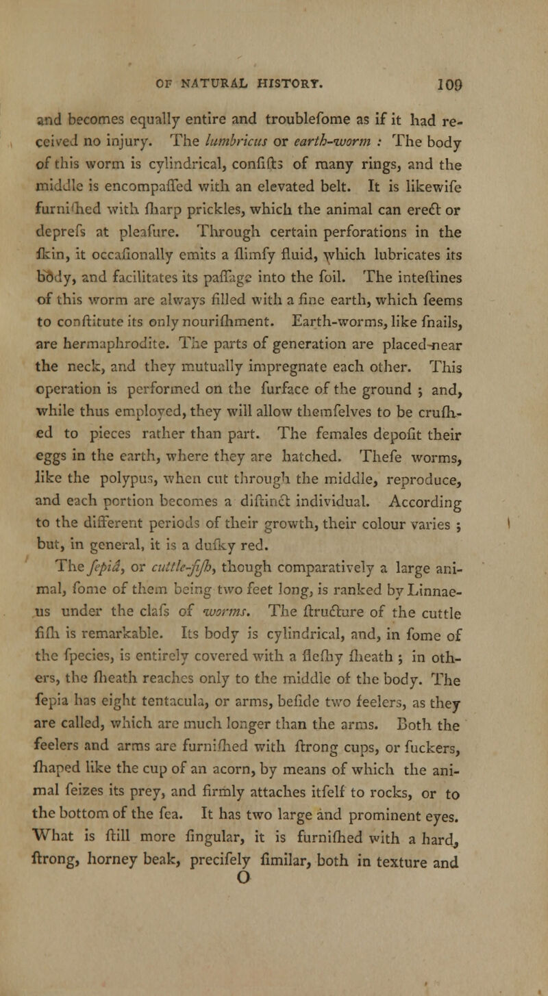 and becomes equally entire and troublefome as if it had re- ceived no injury. The lumbricus or earth-worm : The body of this worm is cylindrical, confifh of many rings, and the middle is encompaffed with an elevated belt. It is likewife furni'hed with fharp prickles, which the animal can erect or deprefs at pleafure. Through certain perforations in the fkin, it occafionally emits a flimfy fluid, which lubricates its KMy, and facilitates its paffagc into the foil. The inteftines of this worm are always filled with a fine earth, which feems to conftitute its only nourifhment. Earth-worms, like fnails, are hermaphrodite. The parts of generation are placed-near the neck, and they mutually impregnate each other. This operation is performed on the furface of the ground j and, while thus employed, they will allow themfelves to be crufh- ed to pieces rather than part. The females depofit their eggs in the earth, where they are hatched. Thefe worms, like the polypus, when cut through the middle, reproduce, and each portion becomes a diftincl individual. According to the different periods of their growth, their colour varies ; but, in general, it is a dufky red. The fepid, or cuttk-fijh, though comparatively a large ani- mal, fome of them being two feet long, is ranked by Linnae- us under the clafs of worms. The ftructure of the cuttle fifh is remarkable. Its body is cylindrical, and, in fome of the fpecies, is entirely covered with a flefhy fheath ; in oth- ers, the fheath reaches only to the middle of the body. The fepia has eight tentacula, or arms, befide two feelers, as they are called, which are much longer than the arms. Both the feelers and arms are furni/hed with ftrong cups, or fuckers, fhaped like the cup of an acorn, by means of which the ani- mal feizes its prey, and firmly attaches itfelf to rocks, or to the bottom of the fea. It has two large and prominent eyes. What is ftill more fingular, it is furnifhed with a hard, ftrong, horney beak, precifely fimilar, both in texture and O