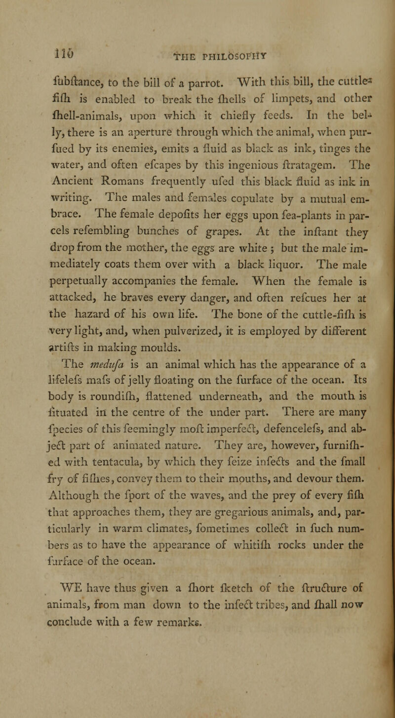 iubftance, to the bill of a parrot. With this bill, the cuttle-s fifh is enabled to break the {hells of limpets, and other fhell-animals, upon which it chiefly feeds. In the beU ly, there is an aperture through which the animal, when pur- fued by its enemies, emits a fluid as black as ink, tinges the water, and often efcapes by this ingenious ftratagem. The Ancient Romans frequently ufed this black fluid as ink in writing. The males and females copulate by a mutual em- brace. The female depofits her eggs upon fea-plants in par- cels refembling bunches of grapes. At the inftant they drop from the mother, the eggs are white ; but the male im- mediately coats them over with a black liquor. The male perpetually accompanies the female. When the female is attacked, he braves every danger, and often refcues her at the hazard of his own life. The bone of the cuttle-fifli is very light, and, when pulverized, it is employed by different artifts in making moulds. The medufa is an animal which has the appearance of a lifelefs mafs of jelly floating on the furface of the ocean. Its body is roundifh, flattened underneath, and the mouth is lituated in the centre of the under part. There are many fpecies of this feemingly moft imperfect, defencelefs, and ab- ject part of animated nature. They are, however, furnifh- ed with tentacula, by which they feize infects and the fmall fry of fifhes, convey them to their mouths, and devour them. Although the fport of the waves, and the prey of every fifh that approaches them, they are gregarious animals, and, par- ticularly in warm climates, fometimes collect in fuch num- bers as to have the appearance of whitifh rocks under the furface of the ocean. WE have thus given a fhort Iketch of the ftructure of animals, from man down to the infect tribes, and fliall now conclude with a few remarks.