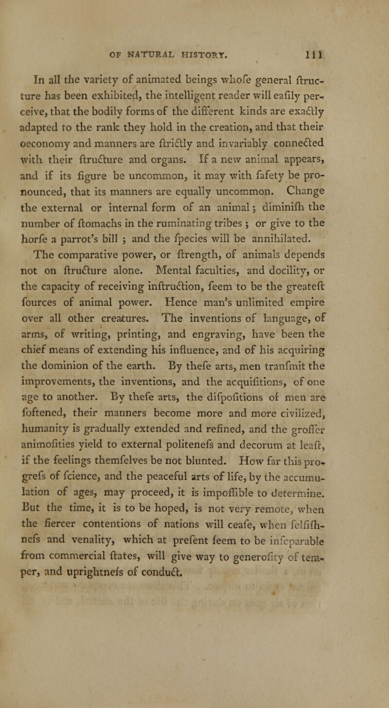 In all the variety of animated beings whofe general ftruc- ture has been exhibited, the intelligent reader will eafily per- ceive, that the bodily forms of the different kinds are exactly adapted to the rank they hold in the creation, and that their oeconomy and manners are ftrictly and invariably connected with their ftru£ture and organs. If a new animal appears, and if its figure be uncommon, it may with fafety be pro- nounced, that its manners are equally uncommon. Change the external or internal form of an animal; diminifh the number of ftomachs in the ruminating tribes ; or give to the horfe a parrot's bill ; and the fpecies will be annihilated. The comparative power, or ftrength, of animals depends not on ftrudture alone. Mental faculties, and docilit\r, or the capacity of receiving instruction, feem to be the greateft fources of animal power. Hence man's unlimited empire over all other creatures. The inventions of language, of arms, of writing, printing, and engraving, have been the chief means of extending his influence, and of his acquiring the dominion of the earth. By thefe arts, men tranfmit the improvements, the inventions, and the acquifitions, of one age to another. By thefe arts, the difpofitions of men are foftened, their manners become more and more civilized, humanity is gradually extended and refined, and the groffer animofities yield to external politenefs and decorum at leafl, if the feelings themfelves be not blunted. How far this pro* grefs of fcience, and the peaceful arts of life, by the accumu- lation of ages, may proceed, it is impoflible to determine. But the time, it is to be hoped, is not very remote, when the fiercer contentions of nations will ceale, when felfifh- nefs and venality, which at prefent feem to be inseparable from commercial ftates, will give way to generofity of tem- per, and uprightnefs of conduct.
