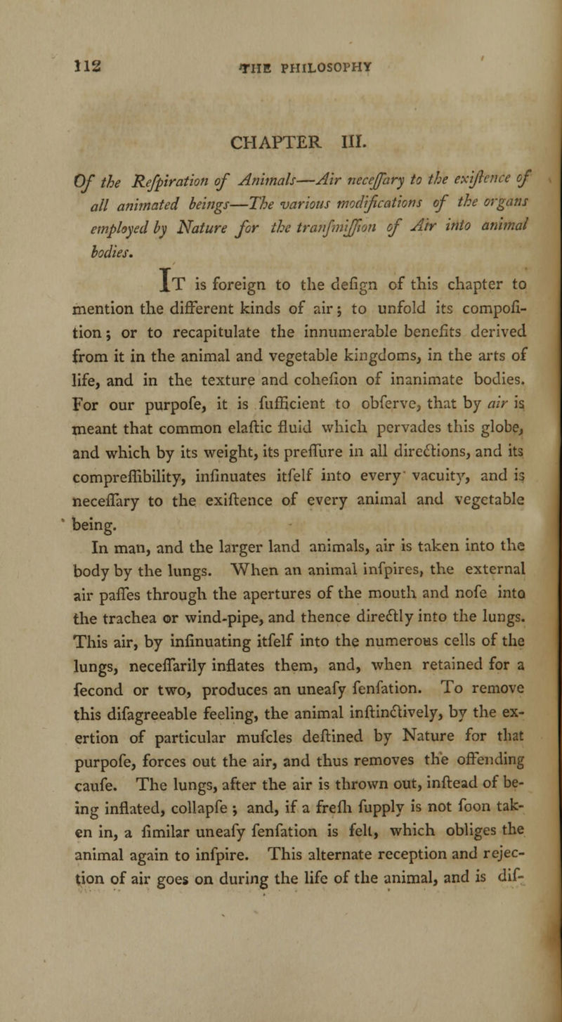 CHAPTER III. Of the Refpiration of Animals—Air necejpiry to the exijlence of all animated beings—The various modifications of the organs employed by Nature for the tranfmifjton of Air into animal bodies. It is foreign to the defign of this chapter to mention the different kinds of air; to unfold its compofi- tion; or to recapitulate the innumerable benefits derived from it in the animal and vegetable kingdoms, in the arts of life, and in the texture and cohefion of inanimate bodies. For our purpofe, it is fufficient to obferve, that by air is meant that common elaftic fluid which pervades this globe, and which by its weight, its preffure in all directions, and its compreflibility, infinuates itfelf into every vacuity, and is neceflary to the exiftence of every animal and vegetable being. In man, and the larger land animals, air is taken into the body by the lungs. When an animal infpires, the external air panes through the apertures of the mouth and nofe into the trachea or wind-pipe, and thence directly into the lungs. This air, by infinuating itfelf into the numerous cells of the lungs, neceffarily inflates them, and, when retained for a fecond or two, produces an uneafy fenfation. To remove this difagreeable feeling, the animal inftinctively, by the ex- ertion of particular mufcles deftined by Nature for that purpofe, forces out the air, and thus removes the offending caufe. The lungs, after the air is thrown out, inftead of be- ing inflated, collapfe •, and, if a frefh fupply is not foon tak- en in, a limilar uneafy fenfation is felt, which obliges the animal again to infpire. This alternate reception and rejec- tion of air goes on during the life of the animal, and is dif-