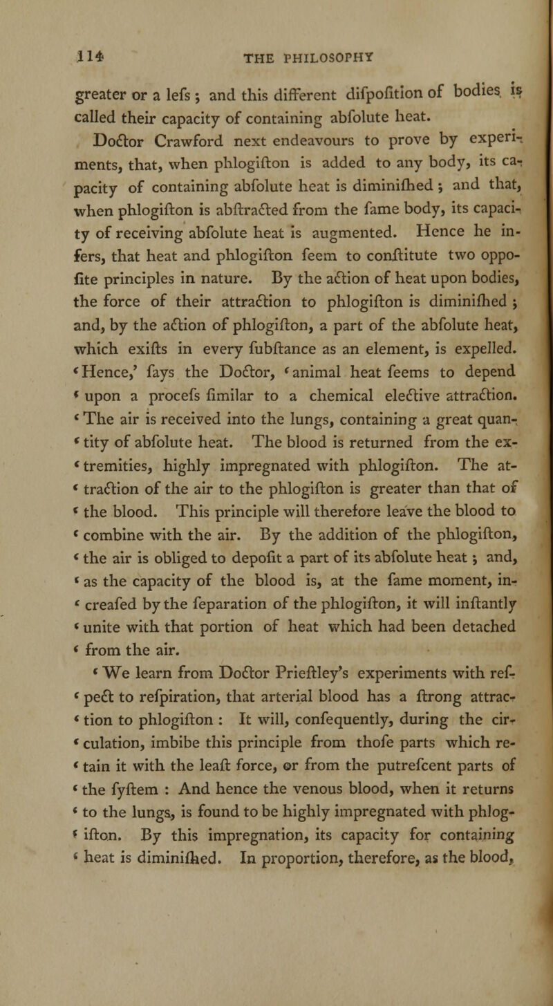 greater or a lefs ; and this different difpofition of bodies, is called their capacity of containing abfolute heat. Doctor Crawford next endeavours to prove by experi- ments, that, when phlogifton is added to any body, its ca- pacity of containing abfolute heat is diminifhed and that, when phlogifton is abftra&ed from the fame body, its capaci- ty of receiving abfolute heat is augmented. Hence he in- fers, that heat and phlogifton feem to conftitute two oppo- fite principles in nature. By the action of heat upon bodies, the force of their attraction to phlogifton is diminifhed j and, by the action of phlogifton, a part of the abfolute heat, which exifts in every fubftance as an element, is expelled. «Hence,' fays the Doctor, < animal heat feems to depend * upon a procefs fimilar to a chemical elective attraction. * The air is received into the lungs, containing a great quan- < tity of abfolute heat. The blood is returned from the ex- * tremities, highly impregnated with phlogifton. The at- * traction of the air to the phlogifton is greater than that of 1 the blood. This principle will therefore leave the blood to 4 combine with the air. By the addition of the phlogifton, * the air is obliged to depofit a part of its abfolute heat; and, * as the capacity of the blood is, at the fame moment, in- e creafed by the feparation of the phlogifton, it will inftantly * unite with that portion of heat which had been detached ' from the air. 1 We learn from Doctor Prieftley's experiments with ref- < pedt to refpiration, that arterial blood has a ftrong attrac- «tion to phlogifton : It will, confequently, during the cir- * culation, imbibe this principle from thofe parts which re- * tain it with the leaft force, or from the putrefcent parts of * the fyftem : And hence the venous blood, when it returns * to the lungs, is found to be highly impregnated with phlog- * ifton. By this impregnation, its capacity for containing * heat is diminifhed. In proportion, therefore, as the blood,