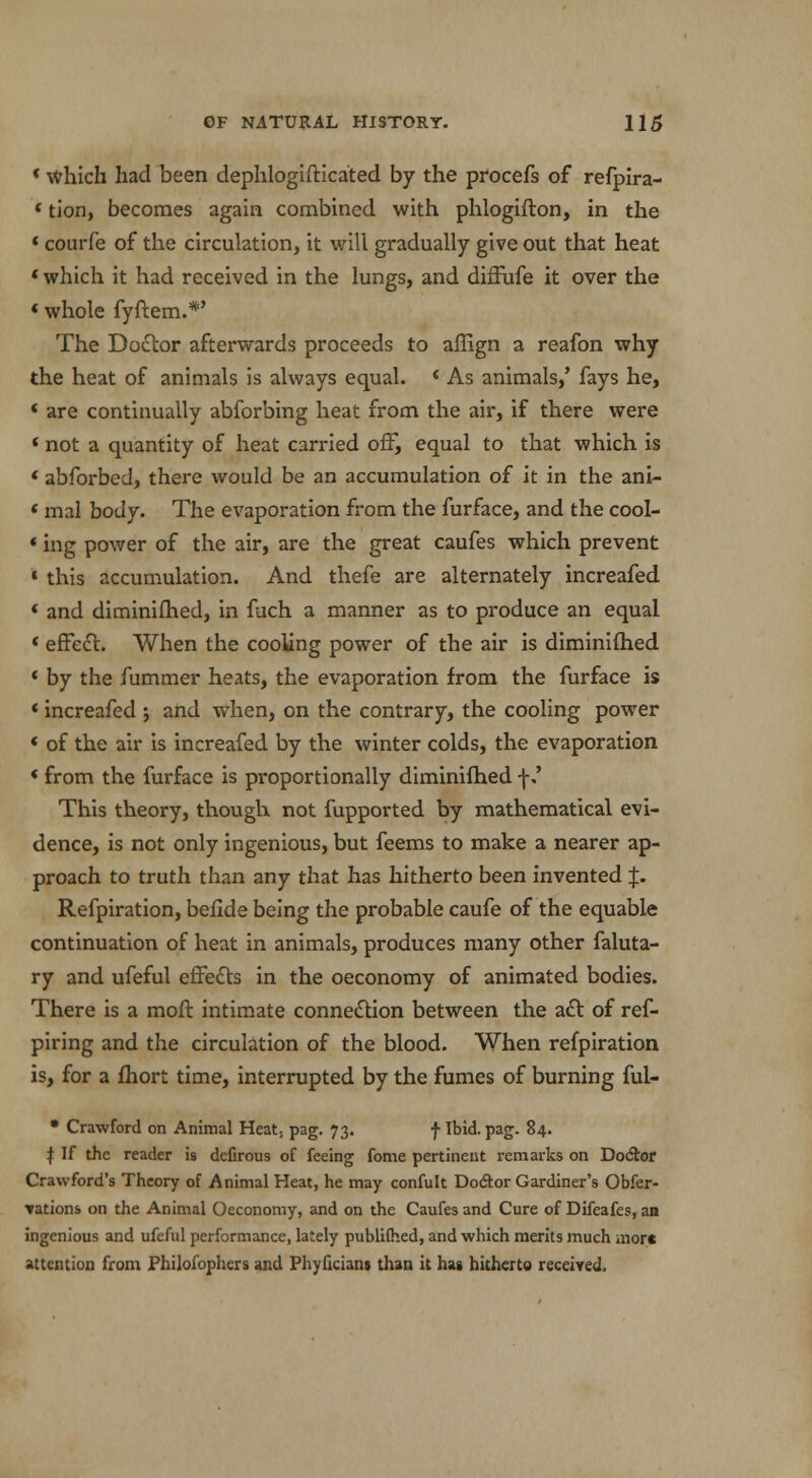 «which had been dephlogifticated by the procefs of refpira- * tion, becomes again combined with phlogifton, in the « coiirfe of the circulation, it will gradually give out that heat «which it had received in the lungs, and diffufe it over the «whole fyftem.*' The Doctor afterwards proceeds to affign a reafon why the heat of animals is always equal. ' As animals,' fays he, « are continually abforbing heat from the air, if there were ' not a quantity of heat carried off, equal to that which is ' abforbed, there would be an accumulation of it in the ani- < mal body. The evaporation from the furface, and the cool- «ing power of the air, are the great caufes which prevent « this accumulation. And thefe are alternately increafed « and diminifhed, in fuch a manner as to produce an equal « effect. When the cooling power of the air is diminifhed « by the fummer heats, the evaporation from the furface is < increafed ; and when, on the contrary, the cooling power < of the air is increafed by the winter colds, the evaporation «from the furface is proportionally diminifhed \' This theory, though not fupported by mathematical evi- dence, is not only ingenious, but feems to make a nearer ap- proach to truth than any that has hitherto been invented p Refpiration, beflde being the probable caufe of the equable continuation of heat in animals, produces many other faluta- ry and ufeful effects in the oeconomy of animated bodies. There is a moft intimate connection between the act of ref- piring and the circulation of the blood. When refpiration is, for a fhort time, interrupted by the fumes of burning ful- * Crawford on Animal Heat; pag. 73. f Ibid. pag. 84. I If the reader is dcfirous of feeing fome pertinent remarks on Doctor Crawford's Theory of Animal Heat, he may confult Do&or Gardiner's Obfer- vations on the Animal Oeconomy, and on the Caufes and Cure of Difcafes, an ingenious and ufeful performance, lately publilhed, and which merits much more attention from Philofophers and Phyficians than it has hitherto received.
