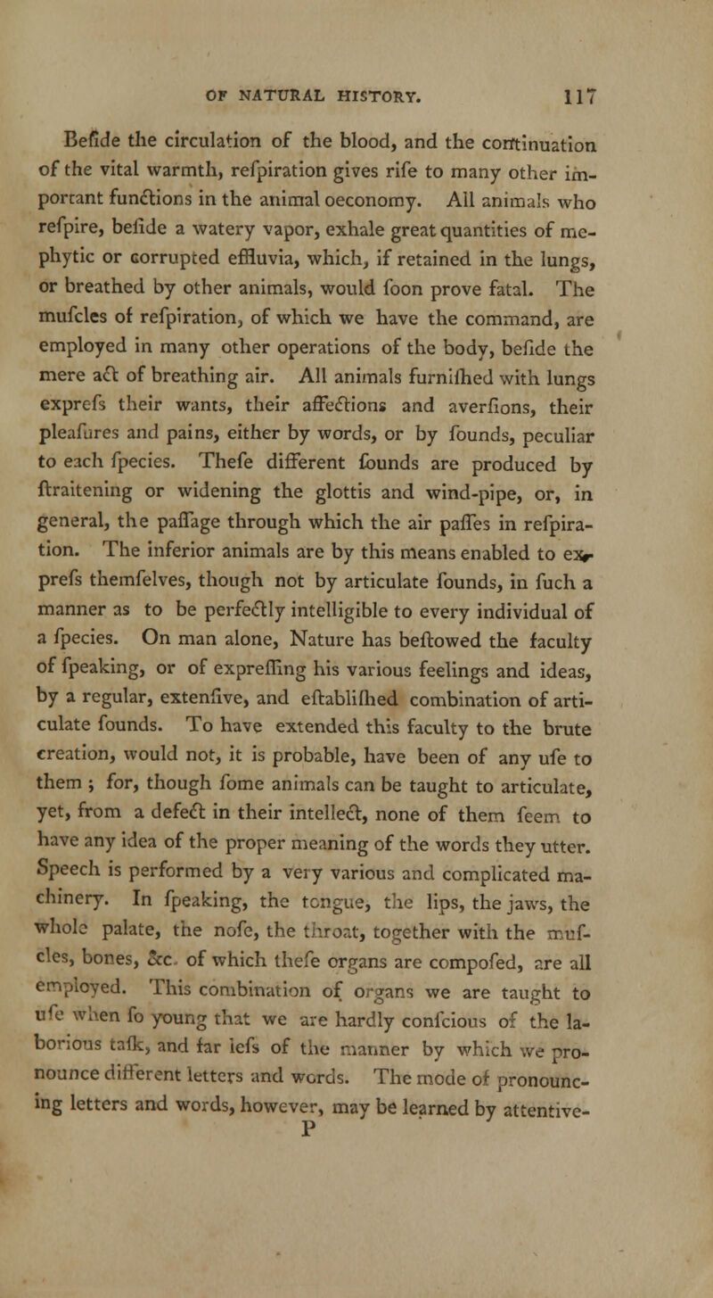 Befide the circulation of the blood, and the continuation of the vital warmth, refpiration gives rife to many other im- portant functions in the animal oeconomy. All animals who refpire, belide a watery vapor, exhale great quantities of me- phytic or corrupted effluvia, which, if retained in the lungs, or breathed by other animals, would foon prove fatal. The mufcles of refpiration, of which we have the command, are employed in many other operations of the body, beflde the mere act of breathing air. All animals furnilhed with lungs exprefs their wants, their affections and averfions, their pleafures and pains, either by words, or by founds, peculiar to each fpecies. Thefe different founds are produced by ftraitening or widening the glottis and wind-pipe, or, in general, the paffage through which the air paffes in refpira- tion. The inferior animals are by this means enabled to exr prefs themfelves, though not by articulate founds, in fuch a manner as to be perfectly intelligible to every individual of a fpecies. On man alone, Nature has beftowed the faculty of fpeaking, or of expreffing his various feelings and ideas, by a regular, extenfive, and eftablilhed combination of arti- culate founds. To have extended this faculty to the brute creation, would not, it is probable, have been of any ufe to them ; for, though fome animals can be taught to articulate, yet, from a defect in their intellect, none of them feem to have any idea of the proper meaning of the words they utter. Speech is performed by a very various and complicated ma- chinery. In fpeaking, the tongue, the lips, the jaws, the whole palate, the nofe, the throat, together with the muf- cles, bones, &c. of which thefe organs are compofed, are all employed. This combination of organs we are taught to ufe when fo young that we are hardly confcious of the la- borious taik, and far iefs of the manner by which we pro- nounce different letters and words. The mode of pronounc- ing letters and words, however, may be learned by attentive-