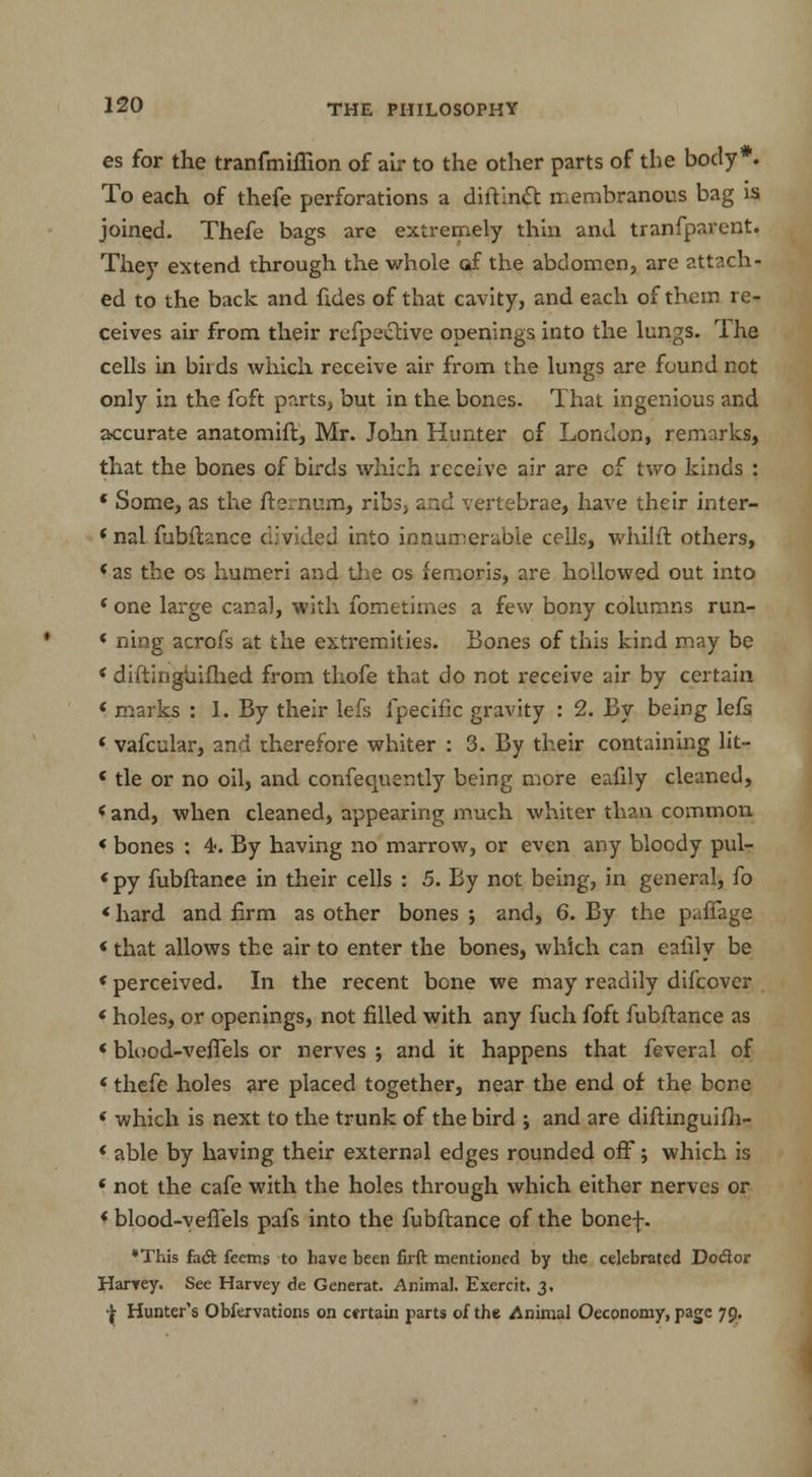 es for the tranfmiffion of air to the other parts of the body*. To each of thefe perforations a diftinft membranous bag is joined. Thefe bags are extremely thin and tranfparent. They extend through the whole af the abdomen, are attach- ed to the back and fides of that cavity, and each of them re- ceives air from their refpective openings into the lungs. The cells in biids which receive air from the lungs are found not only in the foft parts, but in the bones. That ingenious and accurate anatomift, Mr. John Hunter of London, remarks, that the bones of birds which receive air are cf two kinds : * Some, as the fternum, ribs, and vertebrae, have their inter- < nal fubftanee ciivided into innumerable cells, whilft others, ( as the os humeri and the os femoris, are hollowed out into f one large canal, with fometimes a few bony columns run- ' ning acrofs at the extremities. Bones of this kind may be < diftinguifhed from thofe that do not receive air by certain < marks : 1. By their lefs fpecific gravity : 2. By being lefs * vafcular, and therefore whiter : 3. By their containing lit— «tie or no oil, and confequsntly being more eafily cleaned, < and, when cleaned, appearing much whiter than common < bones : 4. By having no marrow, or even any bloody pul- <py fubftanee in their cells : 5. By not being, in general, fo «hard and firm as other bones ; and, 6. By the paffage «that allows the air to enter the bones, which can eaiily be «perceived. In the recent bone we may readily difcover < holes, or openings, not filled with any fuch foft fubftanee as «blood-vefiels or nerves ; and it happens that feveral of * thefe holes are placed together, near the end of the bene < which is next to the trunk of the bird ; and are diftinguifh- * able by having their external edges rounded off j which is ( not the cafe with the holes through which either nerves or « blood-veflels pafs into the fubftanee of the bonef. *This fadt feems to have been firft mentioned by the celebrated Dodor Harvey. See Harvey de Generat. Animal. Exercit. 3. I Hunter's Obfervations on certain parts of the Animal Oeconomy, page 79.