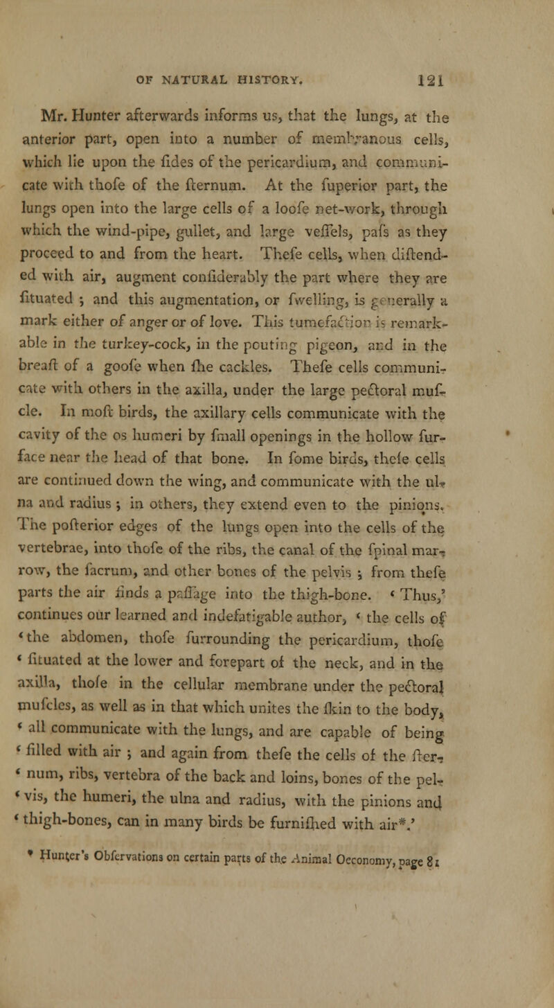 Mr. Hunter afterwards informs us, that the lungs, at the anterior part, open into a number of membranous cells, which lie upon the fides of the pericardium, and communi- cate with thofe of the fternum. At the fuperior part, the lungs open into the large cells of a loofe net-work, through which the wind-pipe, gullet, and large veiTels, pafs as they proceed to and from the heart. Thefe cells, when diftend- ed with air, augment conftderably the part where they are fituated ; and this augmentation, or fuelling, is generally a mark either of anger or of love. This tumefaction is remark- able in the turkey-cock, in the pouting pigeon, and in the breaft of a goofe when fhe cackles. Thefe cells communi- cate with others in the axilla, under the large pecloral muf- cle. In moft birds, the axillary cells communicate with the cavity of the os humeri by fmall openings in the hollow fur- face near the head of that bone. In fome birds, thele cells are continued down the wing, and communicate with the uU na and radius ; in others, they extend even to the pinions. The pofterior edges of the lungs open into the cells of the vertebrae, into thofe of the ribs, the canal of the fpinal mar, row, the facrum, and other bones of the pelvis j from thefe parts the air finds a paflage into the thigh-bone. < Thus,' continues our learned and indefatigable author, < the cells of 'the abdomen, thofe furrounding the pericardium, thofe * fituated at the lower and forepart of the neck, and in the axilla, thofe in the cellular membrane under the pectoral mufclcs, as well as in that which unites the lkin to the body, * all communicate with the lungs, and are capable of being < filled with air ; and again from thefe the cells of the (ler- * num, ribs, vertebra of the back and loins, bones of the pel- «vis, the humeri, the ulna and radius, with the pinions and «thigh-bones, can in many birds be furniihed with air*.'