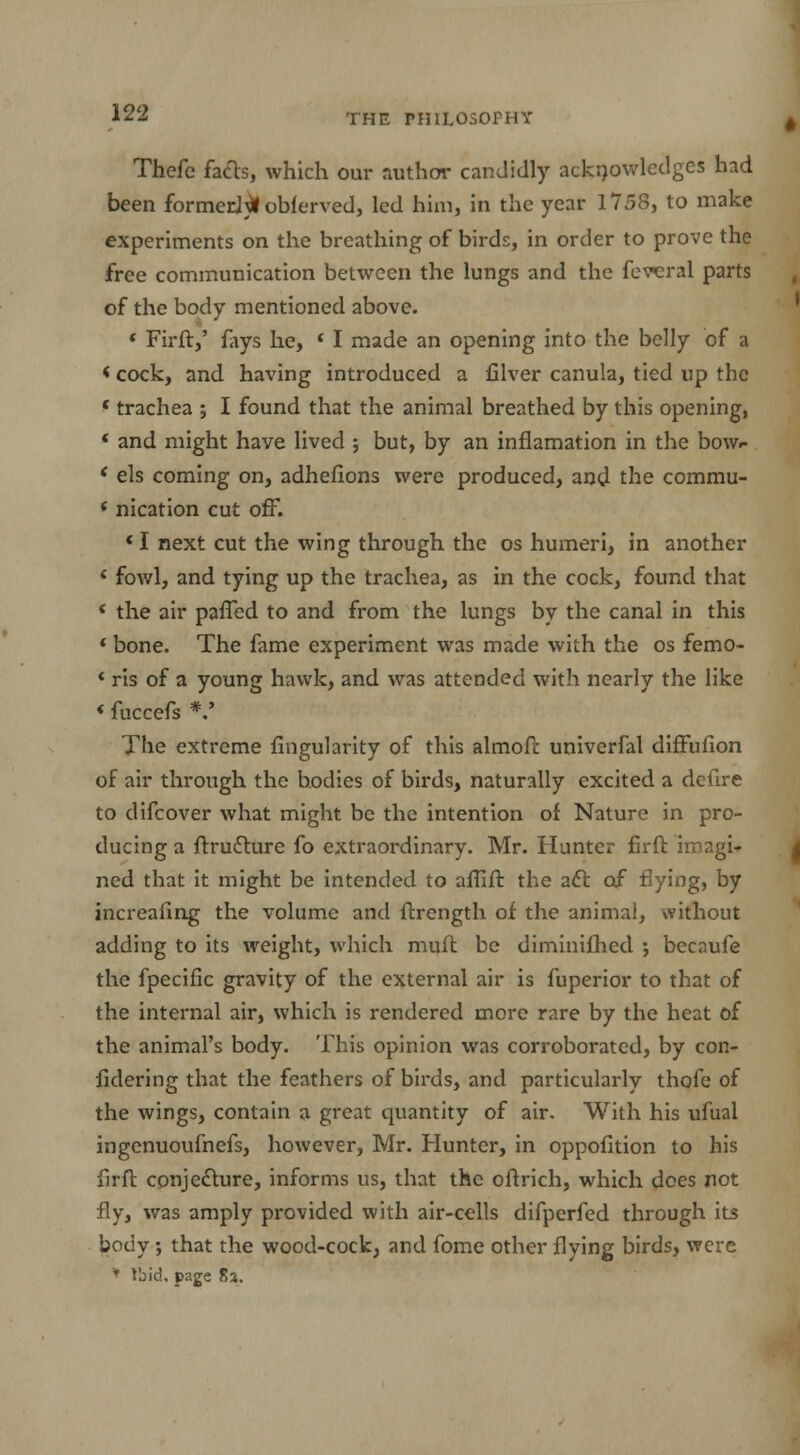 Thefe facts, which our author candidly acknowledges had been formerly oblerved, led him, in the year 1758, to make experiments on the breathing of birds, in order to prove the free communication between the lungs and the fevcral parts of the body mentioned above. « Firft,' fays he, « I made an opening into the belly of a < cock, and having introduced a filver canula, tied up the ' trachea ; I found that the animal breathed by this opening, ' and might have lived ; but, by an inflamation in the bow.- ' els coming on, adhefions were produced, and the commu- f nication cut off. * I next cut the wing through the os humeri, in another f fowl, and tying up the trachea, as in the cock, found that * the air paffed to and from the lungs by the canal in this ' bone. The fame experiment was made with the os femo- * ris of a young hawk, and was attended with nearly the like «fuccefs *.' The extreme Angularity of this almoft univerfal diffufion of air through the bodies of birds, naturally excited a defire to difcover what might be the intention of Nature in pro- ducing a ftructure fo extraordinary. Mr. Hunter firft imagi- ned that it might be intended to affift the act of flying, by increaling the volume and ftrength of the animal, without adding to its weight, which muft be diminifhed •, becaufe the fpecific gravity of the external air is fuperior to that of the internal air, which is rendered more rare by the heat of the animal's body. This opinion was corroborated, by con- fidering that the feathers of birds, and particularly thofe of the wings, contain a great quantity of air. With his ufual ingenuoufnefs, however, Mr. Hunter, in oppofition to his firft. conjecture, informs us, that the oftrich, which does not fly, was amply provided with air-cells difperfed through its body; that the wood-cock, and fome other flying birds, were * Ibid, page 8a.