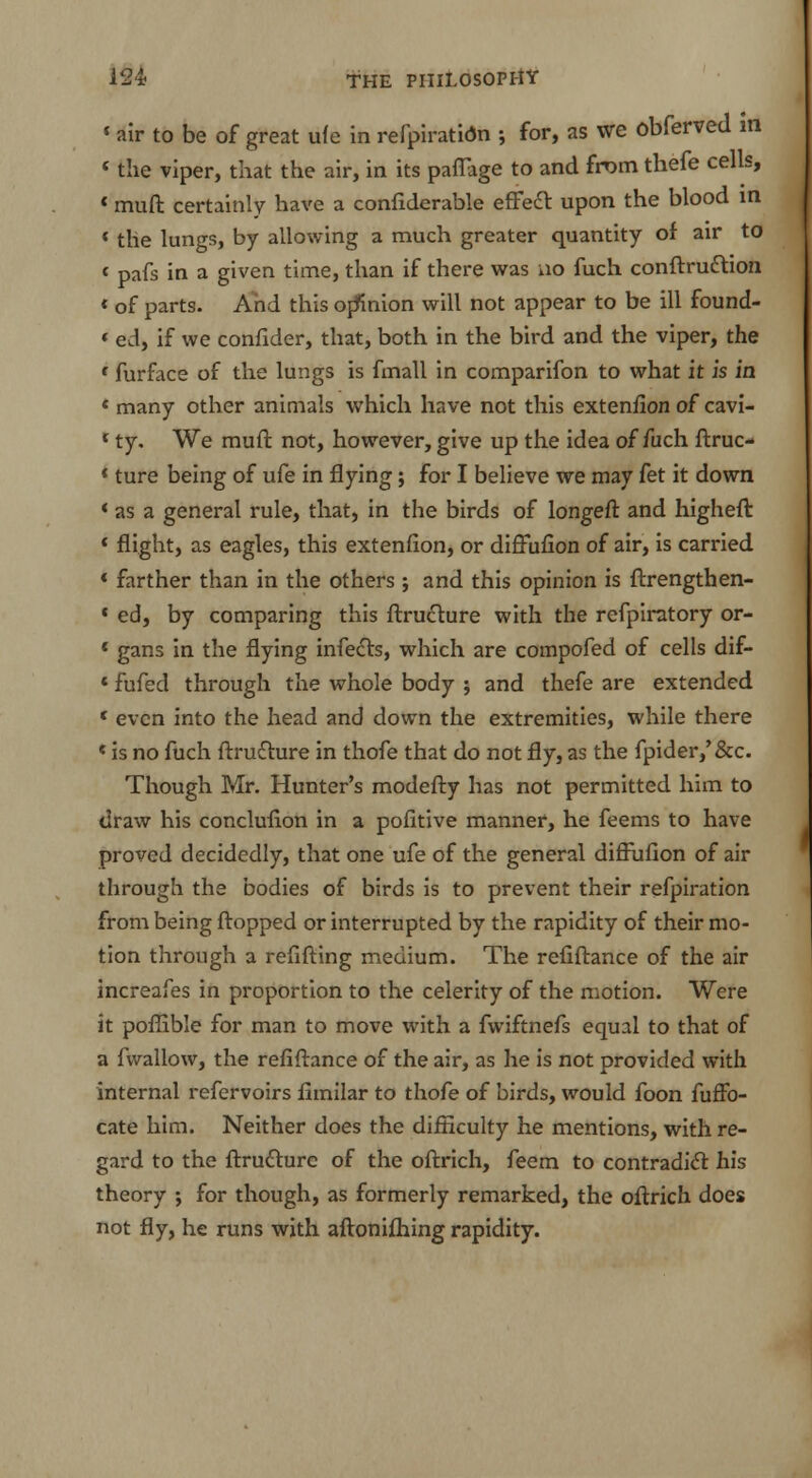 « air to be of great ufe in refpiratidn ; for, as we obferved m < the viper, that the air, in its paflage to and from thefe cells, { muft certainly have a confiderable effect upon the blood in * the lungs, by allowing a much greater quantity of air to < pafs in a given time, than if there was no fuch conftruction « of parts. And this opinion will not appear to be ill found- * ed, if we confider, that, both in the bird and the viper, the c furface of the lungs is fmall in comparifon to what it is in * many other animals which have not this extenfion of cavi- * ty. We muft not, however, give up the idea of fuch ftruc- *ture being of ufe in flying; for I believe we may fet it down * as a general rule, that, in the birds of longeft and higheft « flight, as eagles, this extenfion, or diffufion of air, is carried « farther than in the others; and this opinion is ftrengthen- c ed, by comparing this ftructure with the refpiratory or- 1 gans in the flying infects, which are compofed of cells dif- * fufed through the whole body ; and thefe are extended ( even into the head and down the extremities, while there * is no fuch ftru£ture in thofe that do not fly, as the fpider,'&c. Though Mr. Hunter's modefty has not permitted him to draw his conclufion in a pofitive manner, he feems to have proved decidedly, that one ufe of the general diffufion of air through the bodies of birds is to prevent their refpiration from being flopped or interrupted by the rapidity of their mo- tion through a refifting medium. The refiftance of the air increafes in proportion to the celerity of the motion. Were it poflible for man to move with a fwiftnefs equal to that of a fwallow, the refiftance of the air, as he is not provided with internal refervoirs fimilar to thofe of birds, would foon fuffo- cate him. Neither does the difficulty he mentions, with re- gard to the ftrutturc of the oftrich, feem to contradict his theory ; for though, as formerly remarked, the oftrich does not fly, he runs with aftonifhing rapidity.