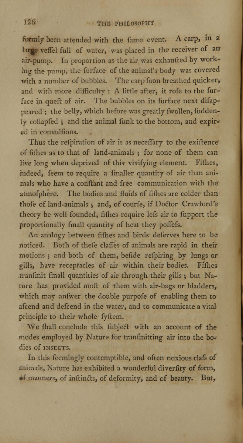 22G formly been attended with the fame event. A carp, in a l irp veflel full of water, was placed in the receiver of an air-pump. In proportion as the air was exhaufted by work- ing the pump, the furface of the animal's body was covered with a number of bubbles. The carp foon breathed quicker, and with more difficulty : A little after, it rofe to the fur- face in queft of air. The bubbles on its furface next difap- peared ; the belly, which before was greatly fwollen, fudden- ly collapfed j and the animal funk to the bottom, and expir- ed in convulfions. Thus the refpiration of air is as neceflary to the exigence of fifties as to that of land-animals ; for none of them can live long when deprived of this vivifying element. Fifhes, indeed, feem to require a fmaller quantity of air than ani- mals who have a conftant and free communication with the atmofphere. The bodies and fluids of fifhes are colder than thofe of land-animals ; and, of courfe, if Dodlor Crawford's theory be well founded, fifhes require lefs air to fupport the proportionally fmall quantity of heat they pofTefs. An analogy between fifhes and birds deferves here to be noticed. Both of thefe clafTes of animals are rapid in their motions j and both of them, befide refpiring by lungs or gills, have receptacles of air within their bodies. Fifhes tranfmit fmall quantities of air through their gills ; but Na- ture has provided mcft of them with air-bags or bladders, which may anfwer the double purpofe of enabling them to afcend and defcend in the water, and to communicate a vital principle to their whole fyftem. We fhall conclude this fubje£t with an account of the modes employed by Nature for tranfmitting air into the bo- dies of INSECTS. In this feemingly contemptible, and often noxious clafs of animals, Nature has exhibited a wonderful diverfity of form, •f manners, of inflincls, of deformity, and of beauty. But,