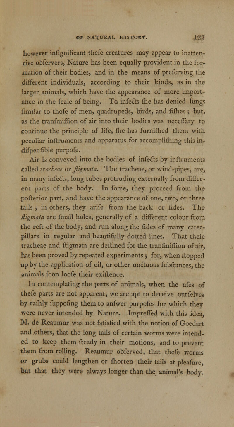 however infignificant thefe creatures may appear to inatten- tive obfervers, Nature has been equally provident in the for- mation of their bodies, and in the means of preferving the different individuals, according to their kinds, as in the larger animals, which have the appearance of more import- ance in the fcale of being. To infects {he has denied lungs fimilar to thofe of men, quadrupeds, birds, and fifties; but, as the tranfmiffion of air into their bodies was necefiary to continue the principle of life, fhe has furnifhed them with peculiar inftruments and apparatus for accomplifhing this in- difpenlible purpofe. Air is conveyed into the bodies of infects by inftruments called tracheae or Jligmata. The tracheae, or wind-pipes, are, in many infecls, long tubes protruding externally from differ- ent parts of the body. In fome, they proceed from the posterior part, and have the appearance of one, two, or three tails ; in others, they arife from the back or fides. The Rigmata are imall holes, generally of a different colour from the reft of the body, and run along the fides of many cater- pillars in regular and beautifully dotted lines. That thele tracheae and ftigmata are deftined for the tranfmiffion of air, has been proved by repeated experiments ; for, when flopped up by the application of oil, or other unctuous fubftances, the animals foon loofe their exiftence. In contemplating the parts of animals, when the ufes of thefe parts are not apparent, we are apt to deceive ourfelves by rafhly fuppofing them to anfwer purpofes for which they were never intended by Nature. Impreffed with this idea, M. de Reaumur was not fatisfied with the notion of Goedart and others, that the long tails of certain worms were intend- ed to keep them fteady in their motions, and to prevent them from rolling. Reaumur obferved, that thefe worms or grubs could lengthen or fhorten their tails at pleafure, but that they were always longer than the animal's body.
