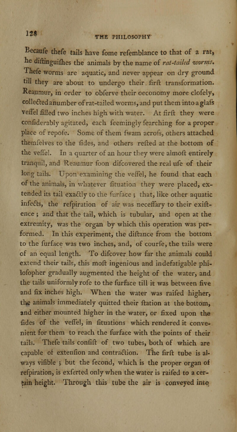 12$ THE PHILOSOPHY Becaufe thefe tails have fome refemblance to that of a rat, he diftinguifhes the animals by the name of rat-tailed worms. Thefe worms are aquatic, and never appear on dry ground till they are about to undergo their firft transformation. Reaumur, in order to obferve their oeconomy more clofely, collected anumber of rat-tailed worms, and put them into aglafs veiTel filled two inches high with water. At firft they were confiderably agitated, each feemingly fearching for a proper place of repofe. Some of them {'warn acrofs, others attached themfelves to the fides, and others refted at the bottom of the veiTel. In a quarter of an hour they were almoft entirely tranquil, and Reaumur foon difcovered the real ufe of their long tails. Upon examining the veffel, he found that each of the animals, in whatever fituation they were placed, ex- tended its tail exactly to the furface ; that, like other aquatic infects, the refpiration of air was neceflary to their exift- ence; and that the tail, which is tubular, and open at the extremity, was the organ by which this operation was per- formed. In this experiment, the diftance from the bottom to the furface was two inches, and, of courfe, the tails were of an equal length. To difcover how far the animals could extend their tails, this molt ingenious and indefatigable phi- lofopher gradually augmented the height of the water, and the tails uniformly rofe to the furface till it was between five and fix inches high. When the water was raifed higher, the animals immediately quitted their ftation at the bottom, and either mounted higher in the water, or fixed upon the fides of the veiTel, in fituations which rendered it conve- nient for them to reach the furface with the points of their tails. Thefe tails confift of two tubes, both of which are capable of extenfion and contraction. The firft tube is al- ways vifible ; but the fecond, which is the proper organ of refpiration, is exferted only when the water is raifed to a cer- tain height. Through this tube the air is conveyed into