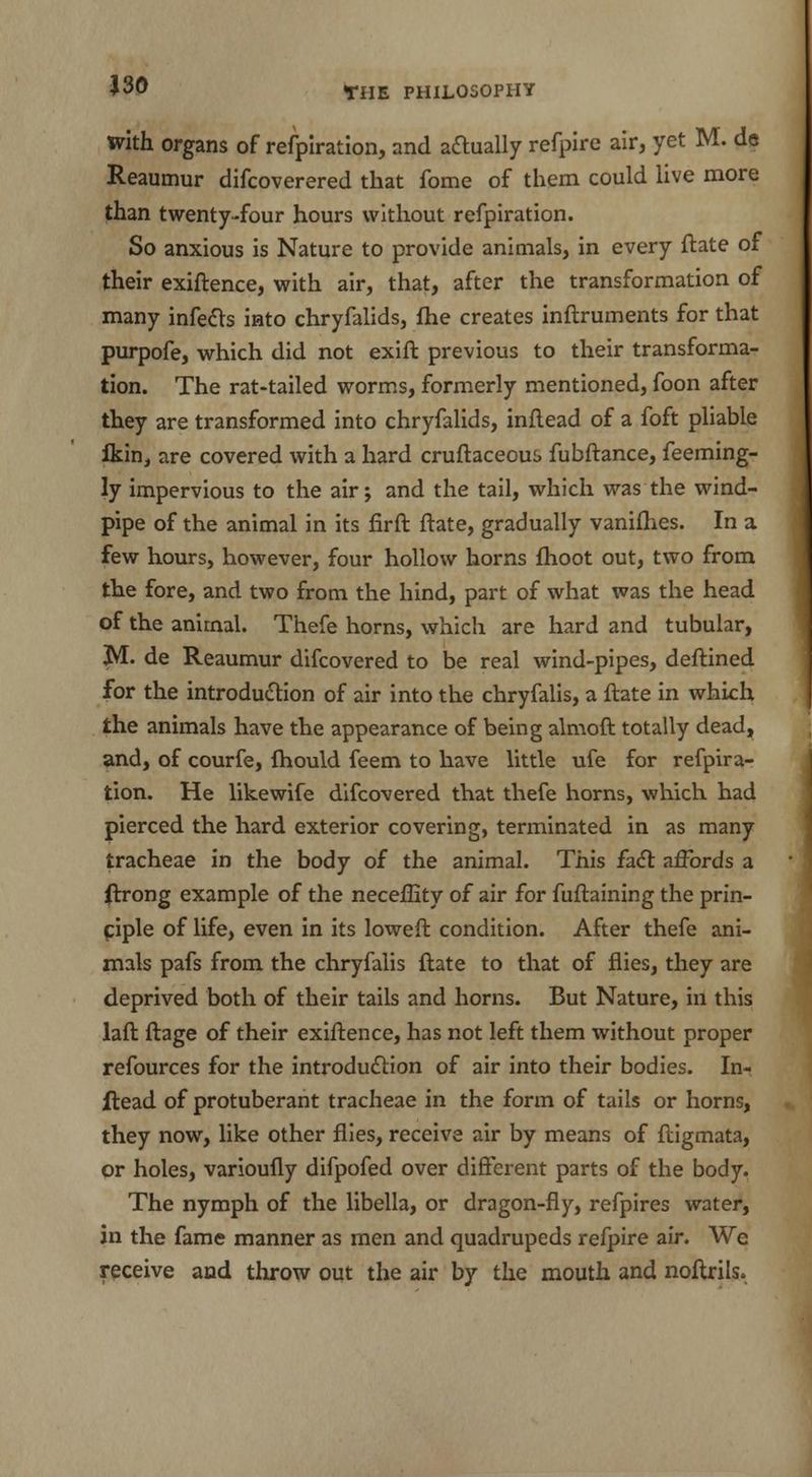 with organs of refpiration, and actually refpire air, yet M. de Reaumur difcoverered that fome of them could live more than twenty-four hours without refpiration. So anxious is Nature to provide animals, in every ftate of their exiftence, with air, that, after the transformation of many infects into chryfalids, fhe creates inftruments for that purpofe, which did not exift previous to their transforma- tion. The rat-tailed worms, formerly mentioned, foon after they are transformed into chryfalids, inftead of a foft pliable ikin, are covered with a hard cruftaceoui> fubftance, feeming- ly impervious to the air; and the tail, which was the wind- pipe of the animal in its firft ftate, gradually vanifhes. In a few hours, however, four hollow horns fhoot out, two from the fore, and two from the hind, part of what was the head of the animal. Thefe horns, which are hard and tubular, M. de Reaumur difcovered to be real wind-pipes, deftined for the introduction of air into the chryfalis, a ftate in which the animals have the appearance of being almoft totally dead, and, of courfe, fhould feem to have little ufe for refpira- tion. He likewife difcovered that thefe horns, which had pierced the hard exterior covering, terminated in as many tracheae in the body of the animal. This fact affords a ftrong example of the neceflity of air for fuftaining the prin- ciple of life, even in its loweft condition. After thefe ani- mals pafs from the chryfalis ftate to that of flies, they are deprived both of their tails and horns. But Nature, in this laft ftage of their exiftence, has not left them without proper refources for the introduction of air into their bodies. In- flead of protuberant tracheae in the form of tails or horns, they now, like other flies, receive air by means of fligmata, or holes, varioufly difpofed over different parts of the body. The nymph of the libella, or dragon-fly, refpires water, in the fame manner as men and quadrupeds refpire air. We receive and throw out the air by the mouth and noftrils.