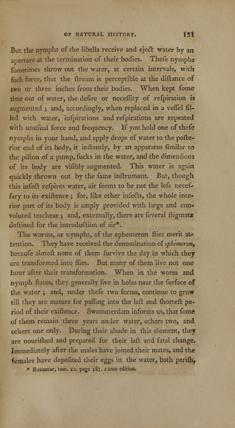 But the nymphs of the llbella receive and eject water by an aperture at the termination of their bodies. Thefe nymphs fometimes throw out the water, at certain intervals, with fuch force, that the ftream is perceptible at the diftance of two or three inches from their bodies. When kept fome time out of water, the delire or neceffity of refpiration is augmented ; and, accordingly, when replaced in a vefiel fil- led with water, infpirations and refpirations are repeated with unufual force and frequency. If you hold one of thefe nymphs in your hand, and apply drops of water to the pofte^ rior end of its body, it inftantly, by an apparatus fimilar to the pifton of a pump, fucks in the water, and the dimenfions of its body are vifibly augmented. This water is again quickly thrown out by the fame inftrument. But, though this infect refpires water, air feems to be not the lefs necef- fary to its exiftence ; for, like other infects, the whole inte- rior part of its body is amply provided with large and con- voluted tracheae ; and, externally, there are feveral ftigmata deftined for the introduction of air*. The worms, or nymphs, of the ephemeron flies merit at> tention. They have received the denomination of ephemeron, becaufe almoft none of them furvive the day in which they are transformed into flies. But many of them live not one hour after their transformation. When in the worm and nymph ftates, they generally live in holes near the furface of the water ; and, under thefe two forms, continue to grow till they arc mature for pafling into the laft and fhorteft pe- riod of their exiftence. Swammerdam informs us, that fome of them remain three years under water, others two, and others one only. During their abode in this element, they are nourifhed and prepared for their laft and fatal change. Immediately after the males have joined their mates, and the females have depofited their eggs in the water, both perifh, • Reamnur, torn. 12. page 187. ismo edition.