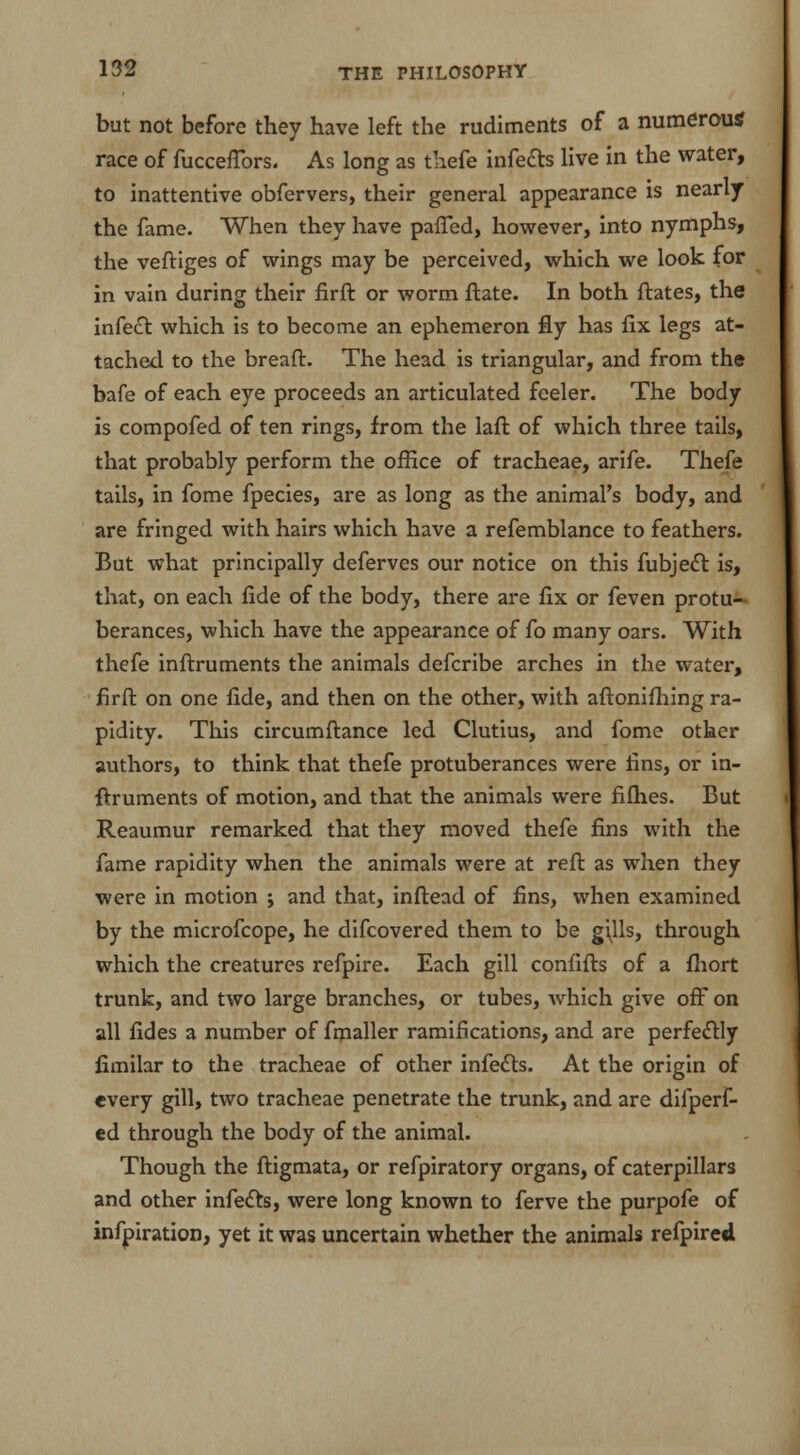 but not before they have left the rudiments of a numerous race of fucceflbrs. As long as thefe infects live in the water, to inattentive obfervers, their general appearance is nearly the fame. When they have patted, however, into nymphs, the veftiges of wings may be perceived, which we look for in vain during their firft or worm ftate. In both ftates, the infect which is to become an ephemeron fly has fix legs at- tached to the bread. The head is triangular, and from the bafe of each eye proceeds an articulated feeler. The body is compofed of ten rings, from the laft of which three tails, that probably perform the office of tracheae, arife. Thefe tails, in fome fpecies, are as long as the animal's body, and are fringed with hairs which have a refemblance to feathers. But what principally deferves our notice on this fubject is, that, on each fide of the body, there are fix or feven protu- berances, which have the appearance of fo many oars. With thefe inftruments the animals defcribe arches in the water, firft on one fide, and then on the other, with aftonifhing ra- pidity. This circumftance led Clutius, and fome other authors, to think that thefe protuberances were fins, or in- ftruments of motion, and that the animals were fifties. But Reaumur remarked that they moved thefe fins with the fame rapidity when the animals were at reft as when they were in motion j and that, inftead of fins, when examined by the microfcope, he difcovered them to be gills, through which the creatures refpire. Each gill confifts of a fhort trunk, and two large branches, or tubes, which give off on all fides a number of fmaller ramifications, and are perfectly fimilar to the tracheae of other infects. At the origin of every gill, two tracheae penetrate the trunk, and are difperf- ed through the body of the animal. Though the ftigmata, or refpiratory organs, of caterpillars and other infects, were long known to ferve the purpofe of infpiration, yet it was uncertain whether the animals refpired