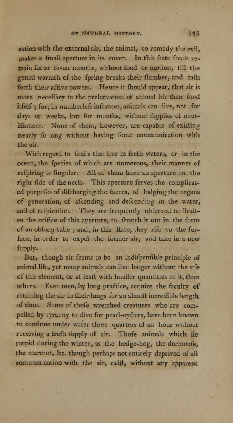 eation with the external air, the animal, to remedy the evil, makes a fmall aperture in its cover. In this ftate (hails re- main fix or feven months, without food or motion, till the genial warmth of the fpring breaks their {lumber, and calls forth their aftive powers. Hence it fhould appear, that air is more neceffary to the prefervation of animal life than food itfelf j for, in numberlefs inftances, animals can live, not for days or weeks, but for months, without fupplies of nour- ifhment. None of them, however, are capable of exifting nearly fo long without having fome communication with the air. With regard to fnails that live in frefh waters, or in the ocean, the fpecies of which are numerous, their manner of refpiring is Angular. All of them have an aperture on the right fide of the neck. This aperture ferves the complicat- ed purpofes of difcharging the faeces, of lodging the organs of generation, of afcending and defcending in the water, and of refpiration. They are frequently obferved to ftrait- en the orifice of this aperture, to ftretch it out in the form of an oblong tube ; and, in this ftate, they rife to the fur- face, in order to expel the former air, and take in a new fupply. But, though air feems to be an indifpenfible principle of animal life, yet many animals can live longer without the ufe of this element, or at leaft with fmaller quantities of it, than others. Even men, by long practice, acquire the faculty of retaining the air in their lungs for an almoft incredible length of time. Some of thofe wretched creatures who are com- pelled by tyranny to dive for pearl-oyfters, have been known to continue under water three quarters of an hour without receiving a frefh fupply of air. Thofe animals which lie torpid during the winter, as the hedge-hog, the dormoufe, the marmot, &c. though perhaps not entirely deprived of all communication with the air> exift, without any apparent