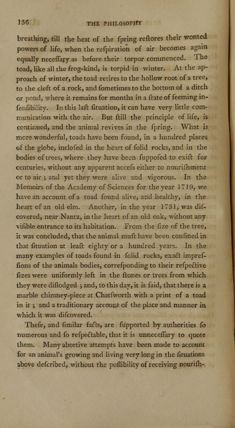 breathing, till the heat of the fpring reftores their wonted powers of life, when the refpiration of air becomes again equally necefTary as before their torpor commenced. The toad, like all the frog-kind, is torpid in winter. At the ap- proach of winter, the toad retires to the hollow root of a tree, to the cleft of a rock, and fometimes to the bottom of a ditch or pond, where it remains for months in a ftate of feeming in- fenfibility. In this laft fituation, it can have very little com- munication with the air. But ftill the principle of life, is continued, znd the animal revives in the fpring. What is more wonderful, toads have been found, in a hundred places of the globe, inclofed in the heart of folid rocks, and in the bodies of trees, where they have been fuppofed to exift for centuries, without any apparent accefs either to nourilhment or to air ; and yet they were alive and vigorous. In the Memoirs of the Academy of Sciences for the year 1719, we have an account of a toad found alive, and healthy, in the heart of an old elm. Another, in the year 1731, was dis- covered, near Nantz, in the heart of an old oak, without any vifible entrance to its habitation. From the fize of the tree, it was concluded, that the animal rauft have been confined in that fituation at leaft eighty or a hundred years. In the many examples of toads found in folid rocks, exact impref- fions of the animals bodies, correfponding to their refpeclive fizes were uniformly left in the ftones or trees from which they were diflodged ; and, to this day, it is faid, that there is a marble chimney-piece at Chatfworth with a print of a toad in it ; and a traditionary account of the place and manner in which it was difcovered. Thefe, and fimilar facts, are fupported by authorities fo numerous and fo refpectable, that it is unnecefTary to quote them. Many abortive attempts have been made to account for an animal's growing and living very long in the fituations ibove defcribed, . without the pofiibility of receiving nourifh-