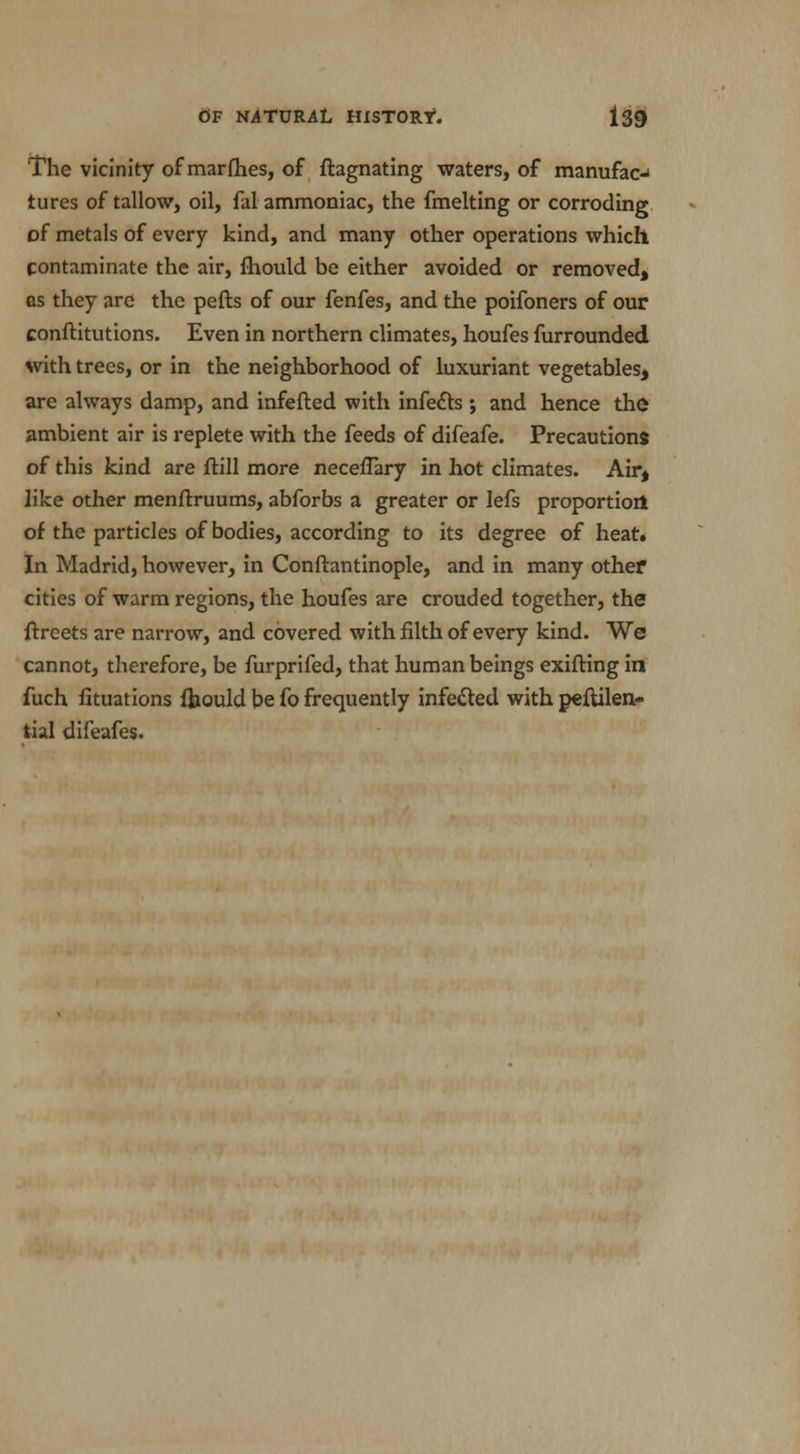 The vicinity of marfhes, of ftagnating waters, of manufac-i tures of tallow, oil, fal ammoniac, the fmelting or corroding of metals of every kind, and many other operations which contaminate the air, fhould be either avoided or removed, as they arc the pefts of our fenfes, and the poifoners of our conftitutions. Even in northern climates, houfes furrounded with trees, or in the neighborhood of luxuriant vegetables, are always damp, and infefted with infects ; and hence the? ambient air is replete with the feeds of difeafe. Precautions of this kind are ftill more necefTary in hot climates. Air, like other menfbruums, abforbs a greater or lefs proportion^ of the particles of bodies, according to its degree of heat. In Madrid, however, in Conftantinople, and in many other cities of warm regions, the houfes are crouded together, the ftrcets are narrow, and covered with filth of every kind. We cannot, therefore, be furprifed, that human beings exifting in fuch fituations fhould be fo frequently infected with peftilen- tial difeafes.