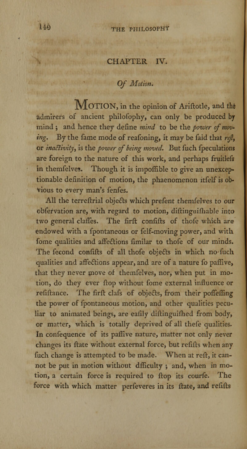 CHAPTER IV. Of Motion. Motion, in the opinion of Ariftotle, and thi admirers of ancient philofophy, can only be produced bj mind ; and hence they define mind to be the power of mov- ing. By the fame mode of reafoning, it may be faid that re/I, or inactivity, is the power of being moved. But fuch fpeculations are foreign to the nature of this work, and perhaps fruitlefs in themfelves. Though it is impoflible to give an unexcep- tionable definition of motion, the phaenomenon itfelf is ob- vious to every man's fenfes. All the terreftrial objects which prefent themfelves to our obfervation are, with regard to motion, diftinguifhable into two general clafTes. The firft confifts of thofe which are endowed with a fpontaneous or felf-moving power, and with fome qualities and affections fimilar to thofe of our minds. The fecond confifts of all thofe objects in which no fuch qualities and affections appear, and are of a nature fo paffive, that they never move of themfelves, nor, when put in mo- tion, do they ever ftop without fome external influence or refiftance. The firft clafs of objects, from their pofTeffing the power of fpontaneous motion, and other qualities pecu- liar to animated beings, are ealily diftinguifhed from body, or matter, which is totally deprived of all thefe qualities. In confequence of its paffive nature, matter not only never changes its ftate without external force, but refifts when any fuch change is attempted to be made. When at reft, it can- not be put in motion without dfficulty •, and, when in mo- tion, a certain force is required to ftop its courfe. The force with which matter perfeveres in its ftate, and refifts