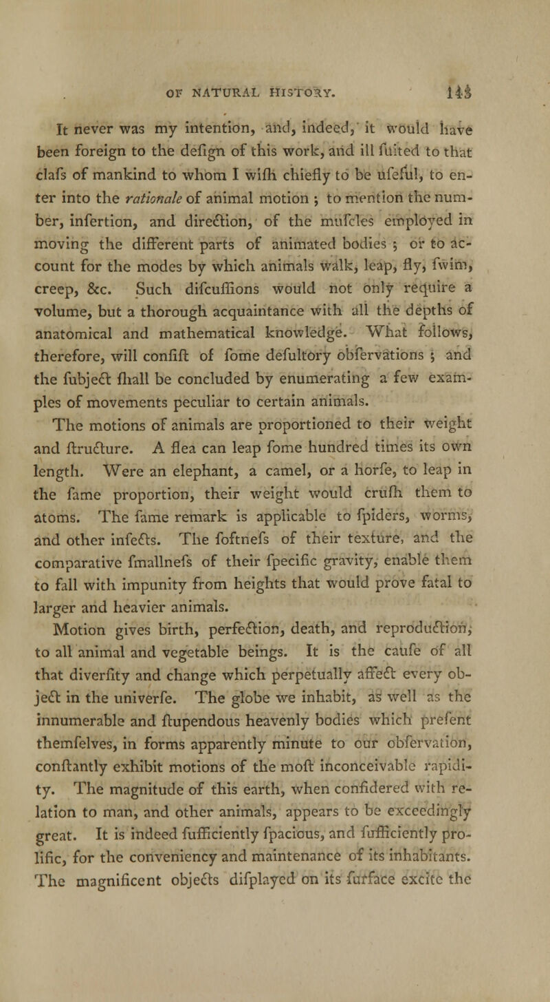 It never was my intention, and, indeed, it would have been foreign to the defign of this work, and ill fuited to that clafs of mankind to whom I wifh chiefly to be ufeful, to en- ter into the rationale of animal motion •, to mention the num- ber, infertion, and direction, of the mufcles employed in moving the different parts of animated bodies ; or to ac- count for the modes by which animals walk, leap, fly, fwim, creep, &c. Such difcuflions would not only require a volume, but a thorough acquaintance with all the depths of anatomical and mathematical knowledge. What follows, therefore, will confift of fome defultory obfervations ; and the fubject fliall be concluded by enumerating a few exam- ples of movements peculiar to certain animals. The motions of animals are proportioned to their weight and ftructure. A flea can leap fome hundred times its own length. Were an elephant, a camel, or a horfe, to leap in the fame proportion, their weight would crufh them to atoms. The fame remark is applicable to fpiders, worms, and other infects. The foftnefs of their texture, and the comparative fmallnefs of their fpecific gravity, enable them to fall with impunity from heights that would prove fatal to larger and heavier animals. Motion gives birth, perfection, death, and reproduction, to all animal and vegetable beings. It is the caufe of all that diverfity and change which perpetually affect every ob- ject in the univerfe. The globe we inhabit, as well as the innumerable and ftupendous heavenly bodies which prefent themfelves, in forms apparently minute to cur obfervation, conftantly exhibit motions of the moft inconceivable rapidi- ty. The magnitude of this earth, when confidered with re- lation to man, and other animals, appears to be exceedingly great. It is indeed fufficiently fpacious, and fufficiently pro- lific, for the conveniency and maintenance of its inhabitants. The magnificent objects difplaycd on its fufface excite the