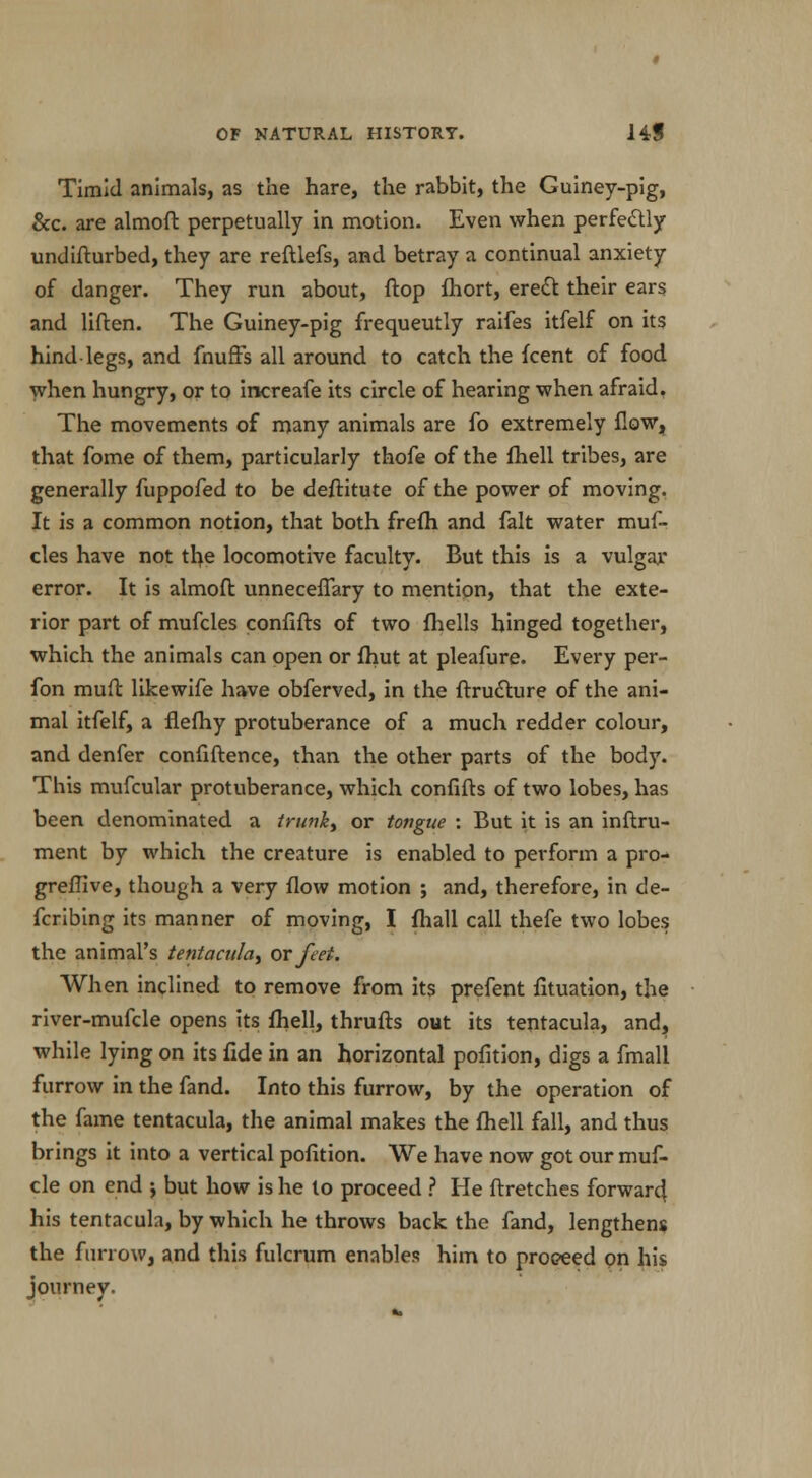 Timid animals, as the hare, the rabbit, the Guiney-pig, &c. are almoft perpetually in motion. Even when perfectly undifturbed, they are reftlefs, and betray a continual anxiety of danger. They run about, flop fhort, erect their ears and liften. The Guiney-pig frequeutly raifes itfelf on its hind legs, and {huffs all around to catch the {cent of food when hungry, or to increafe its circle of hearing when afraid. The movements of many animals are fo extremely flow, that fome of them, particularly thofe of the fhell tribes, are generally fuppofed to be deftitute of the power of moving. It is a common notion, that both frefh and fait water muf~ cles have not the locomotive faculty. But this is a vulgar error. It is almoft unneceffary to mention, that the exte- rior part of mufcles confifts of two fhells hinged together, which the animals can open or fhut at pleafure. Every per- fon muft likewife have obferved, in the Structure of the ani- mal itfelf, a fiefhy protuberance of a much redder colour, and denfer confiftence, than the other parts of the body. This mufcular protuberance, which confifts of two lobes, has been denominated a trunk, or tongue : But it is an instru- ment by which the creature is enabled to perform a pro- greffive, though a very flow motion ; and, therefore, in de- fcribing its manner of moving, I fhall call thefe two lobes the animal's tentaculay or feet. When inclined to remove from its prefent Situation, the river-mufcle opens its fhell, thrufts out its tentacula, and, while lying on its fide in an horizontal pofition, digs a fmall furrow in the fand. Into this furrow, by the operation of the fame tentacula, the animal makes the fhell fall, and thus brings it into a vertical pofition. We have now got our muf- cle on end j but how is he to proceed ? He ftretches forward his tentacula, by which he throws back the fand, lengthens the furrow, and this fulcrum enables him to proceed on his journey.