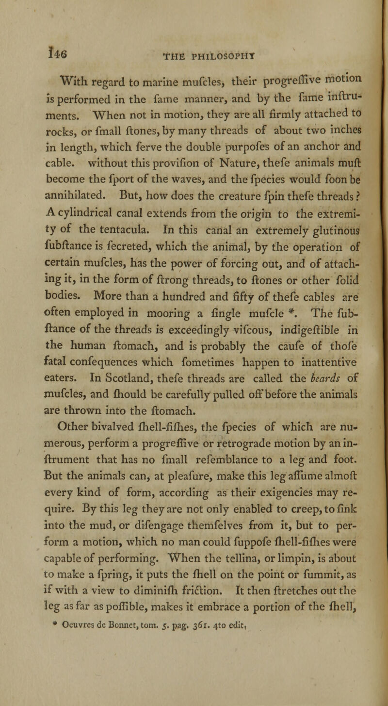 With regard to marine mufcles, their progreflive motion is performed in the fame manner, and by the fame inftru- ments. When not in motion, they are all firmly attached to rocks, or fmall {tones, by many threads of about two inches in length, which ferve the double purpofes of an anchor and cable, without this provifion of Nature, thefe animals muft become the fport of the waves, and the fpecies would foon be annihilated. But, how does the creature fpin thefe threads ? A cylindrical canal extends from the origin to the extremi- ty of the tentacula. In this canal an extremely glutinous fubftance is fecreted, which the animal, by the operation of certain mufcles, has the power of forcing out, and of attach- ing it, in the form of ftrong threads, to ftones or other folid bodies. More than a hundred and fifty of thefe cables are often employed in mooring a fingle mufcle *. The fub- ftance of the threads is exceedingly vifcous, indigeftible in the human ftomach, and is probably the caufe of thole fatal confequences which fometimes happen to inattentive eaters. In Scotland, thefe threads are called the beards of mufcles, and Ihould be carefully pulled off before the animals are thrown into the ftomach. Other bivalved Ihell-filhes, the fpecies of which are nu- merous, perform a progreflive or retrograde motion by an in- ftrument that has no fmall refemblance to a leg and foot. But the animals can, at pleafure, make this leg aflume almoft every kind of form, according as their exigencies may re- quire. By this leg they are not only enabled to creep, to fink into the mud, or difengage themfelves from it, but to per- form a motion, which no man could fuppofe Ihell-fifhes were capable of performing. When the tellina, or limpin, is about to make a fpring, it puts the Ihell on the point or fummit, as if with a view to diminifh friction. It then ftretches out the leg as far aspoffible, makes it embrace a portion of the Ihell, * Oeuvres de Bonnet, torn. 5. pag. 36L 4:0 edit,
