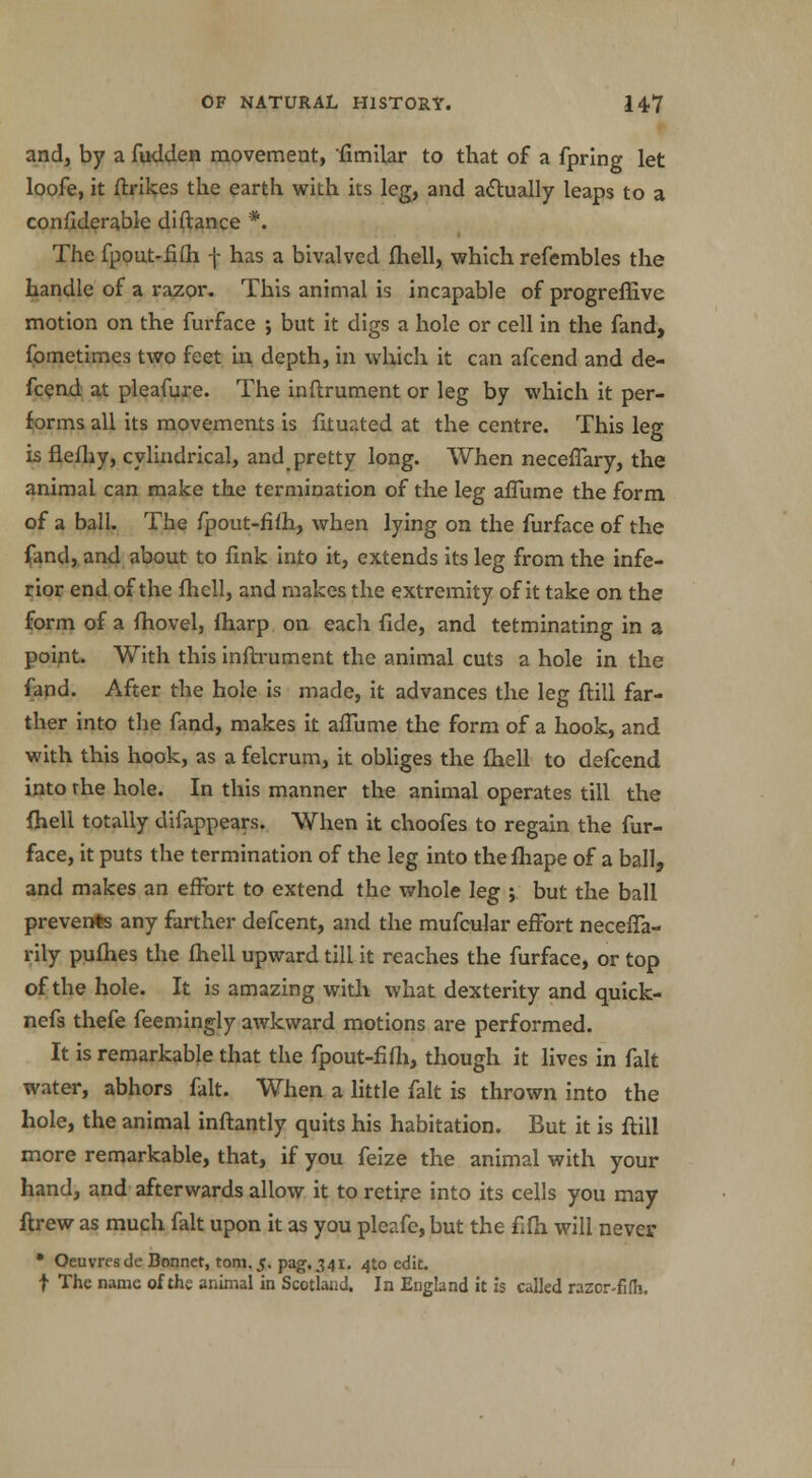 and, by a fudden movement, fimilar to that of a fprlng let loofe, it ftrikes the earth with its leg, and actually leaps to a confiderable diftance *. The fpout-fifli f has a bivalved fhell, which refembles the handle of a razor. This animal is incapable of progreffive motion on the furface ; but it digs a hole or cell in the fand, fometimes two feet in depth, in which it can afcend and de- fcend at pleafure. The inftrument or leg by which it per- forms all its movements is fituated at the centre. This leg is flefliy, cylindrical, and pretty long. When necefTary, the animal can make the termination of the leg aflume the form of a ball. The fpout-fifh, when lying on the furface of the fand, and about to fink into it, extends its leg from the infe- rior end of the fhell, and makes the extremity of it take on the form of a {hovel, ftiarp on each fide, and tetminating in a point. With this inftrument the animal cuts a hole in the fand. After the hole is made, it advances the leg ftill far- ther into the fand, makes it aflume the form of a hook, and with this hook, as a felcrum, it obliges the fhell to defcend into rhe hole. In this manner the animal operates till the {hell totally difappears. When it choofes to regain the fur- face, it puts the termination of the leg into the fhape of a ball, and makes an effort to extend the whole leg ; but the ball prevents any farther defcent, and the mufcular effort necefTa- rily pufhes the fhell upward till it reaches the furface, or top of the hole. It is amazing with what dexterity and quick- ncfs thefe feemingly awkward motions are performed. It is remarkable that the fpout-fifh, though it lives in fait water, abhors fait. When a little fait is thrown into the hole, the animal inftantly quits his habitation. But it is ftill more remarkable, that, if you feize the animal with your hand, and afterwards allow it to retire into its cells you may ftrew as much fait upon it as you pleafe, but the fifh will never * Oeuvresde Bonnet, torn. 5. pag. 341. 4to edit. | The name of the animal in Scotland. In England it is called razor-fifli.