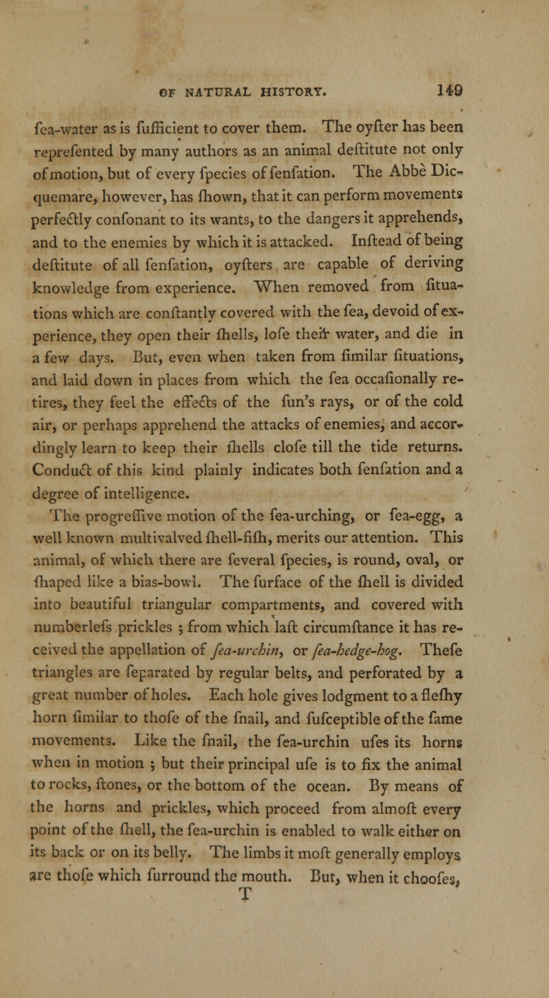 fea-water as is fufficient to cover them. The oyfter has been represented by many authors as an animal deftitute not only of motion, but of every fpecies of fenfation. The Abbe Dic- qucmare, however, has fhown, that it can perform movements perfectly confonant to its wants, to the dangers it apprehends, and to the enemies by which it is attacked. Inftead of being deftitute of all fenfation, oyfters are capable of deriving knowledge from experience. When removed from fitua- tions which are conftantly covered with the fea, devoid of ex- perience, they open their fhells, lofe their water, and die in a few days. But, even when taken from fimilar fituations, and laid down in places from which the fea occafionally re- tires, they feel the effe£ls of the fun's rays, or of the cold air, or perhaps apprehend the attacks of enemies, and accor- dingly learn to keep their fhells clofe till the tide returns. Conduct of this kind plainly indicates both fenfation and a degree of intelligence. The progreffive motion of the fea-urching, or fea-egg, a well known multivalved fhell-fifh, merits our attention. This animal, of which there are feveral fpecies, is round, oval, or fhaped like a bias-bowl. The furface of the fhell is divided into beautiful triangular compartments, and covered with numberlefs prickles ; from which laft circumftance it has re- ceived the appellation of fea-urching or fea-hedge-hog. Thefe triangles are feparated by regular belts, and perforated by a great number of holes. Each hole gives lodgment to a flefhy horn fimilar to thofe of the fnail, and fufceptible of the fame movements. Like the fnail, the fea-urchin ufes its horns Avhen in motion ; but their principal ufe is to fix the animal to rocks, ftones, or the bottom of the ocean. By means of the horns and prickles, which proceed from almoft every point of the fhell, the fea-urchin is enabled to walk either on its back or on its belly. The limbs it moft generally employs are thofe which furround the mouth. But, when it choofe3, T