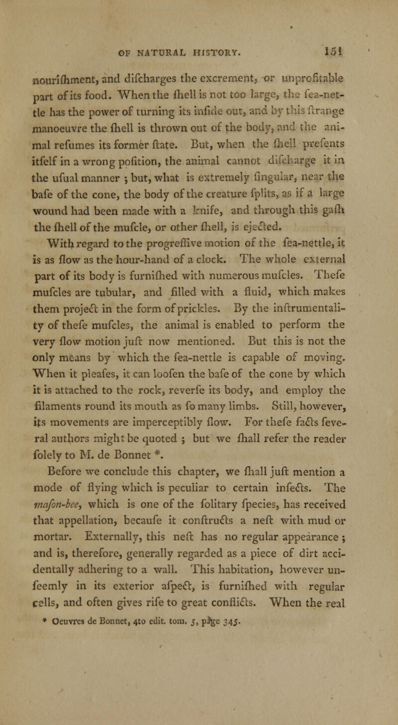 nourifhment, and difcharges the excrement, or unprofitable part of its food. When the fhell is not too large, the fea-net- tle has the power of turning its infide out, and by this ftrange manoeuvre the fhell is thrown out of the body, and the ani- mal refumes its former ftate. But, when the fhell prefents itfelf in a wrong pofition, the animal cannot difcharge it in the ufual manner ; but, what is extremely Angular, near the bafe of the cone, the body of the creature fpHts, as if a large wound had been made with a knife, and through this gafh the {hell of the mufcle, or other fhell, is ejected. With regard to the progreflive motion of the fea-nettle, it is as flow as the hour-hand of a clock. The whole external part of its body is furnifhed with numerous mufcles. Thefe mufcles are tubular, and filled with a fluid, which makes them project in the form of prickles. By the inftrumentali- ty of thefe mufcles, the animal is enabled to perform the very flow motion juft now mentioned. But this is not the only means by which the fea-nettle is capable of moving. When it pleafes, it can loofen the bafe of the cone by which it is attached to the rock, reverfe its body, and employ the filaments round its mouth as fo many limbs. Still, however, its movements are imperceptibly flow. For thefe facts feve- ral authors might be quoted ; but Ave fhall refer the reader folely to M. de Bonnet *. Before we conclude this chapter, we fhall juft mention a mode of flying which is peculiar to certain infects. The mafon-bee, which is one of the folitary fpecies, has received that appellation, becaufe it conftructs a neft with mud or mortar. Externally, this neft has no regular appearance ; and is, therefore, generally regarded as a piece of dirt acci- dentally adhering to a wall. This habitation, however un- feemly in its exterior afpect, is furnifhed with regular cells, and often gives rife to great conflicts. When the real * Oeuvres de Bonnet, 4to edit. torn. 5, p%e 345.