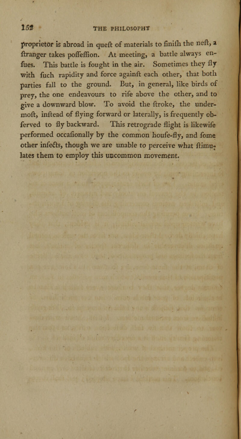 153 proprietor is abroad in queft of materials to finifh the neft, a ftranger takes pofleffion. At meeting, a battle always en- fues. This battle is fought in the air. Sometimes they fly with fuch rapidity and force againft each other, that both parties fall to the ground. But, in general, like birds of prey, the one endeavours to rife above the other, and to give a downward blow. To avoid the ftroke, the under- moft, inftead of flying forward or laterally, is frequently ob- ferved to fly backward. This retrograde flight is likewife performed occafionally by the common houfe-fly, and fome other infects, though we are unable to perceive what ftimu- lates them to employ this uncommon movement.