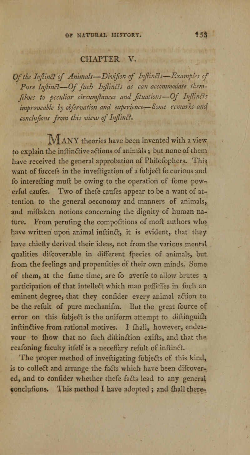 CHAPTER V. Of the Irjlincl of Animals—Divifion of Infiincl s—Examples of Pure Infiincl—Of fuch hiflincls as can accommodate them- felves to peculiar circumflances and fttuations—Of Inftinas improveahle by obfervation and experience-—Seme remarks and concltfions from this view of Infiincl. JVIaNY theories have been invented with a view- to explain the inftinctive actions of animals ; but none of them, have received the general approbation of Philofophers. This want of fuccefs in the inveftigation of a fubjedt fo curious and fo interefting muft be owing to the operation of fome pow- erful caufes. Two of thefe caufes appear to be a want of at- tention to the general oeconomy and manners of animals, and miftaken notions concerning the dignity of human na- ture. From perufing the competitions of more authors who have written' upon animal inftinct, it is evident, that they have chiefly derived their ideas, not from the various mental qualities difcoverable in different fpecies of animals, but from the feelings and propenfities of their own minds. Some of them, at the fame time, are fo averfe to allow brutes a participation of that intellect which man pofTefies in fuch an eminent degree, that they confider every animal action to be the refult of pure mechanifm. But the great fource of error on this fubjedt is the uniform attempt to diftinguith inftinctive from rational motives. I {hall, however, endea- vour to fhow that no fuch diftinction exifts, and that the reafoning faculty itfelf is a necefTary refult of inftinct. The proper method of inveftigating fubjects of this kind, is to collect and arrange the facts which have been difcover- ed, and to Confider whether thefe facts lead to any general «onclufions. This method I have adopted ; and fhall there-