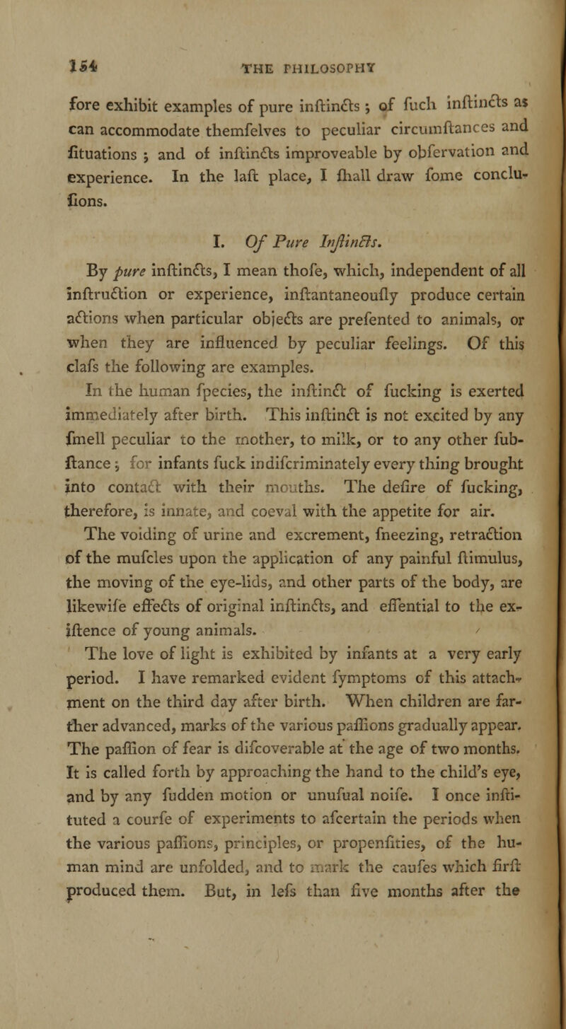 fore exhibit examples of pure inftincts; of fuch inftincts a$ can accommodate themfelves to peculiar circuinftances and fituations ; and of inftincts improveable by obfervation and experience. In the laft place, I {hall draw fome conclu- fions. I. Of Pure InJlinBs. By pure inftincts, I mean thofe, which, independent of all inftruction or experience, inftantaneoufly produce certain actions when particular objects are prefented to animals, or when they are influenced by peculiar feelings. Of this clafs the following are examples. In the human fpecies, the inftindt of fucking is exerted immediately after birth. This inftinct is not excited by any fmell peculiar to the mother, to milk, or to any other fub- ftance \ for infants fuck indifcriminately every thing brought into contact with their mouths. The defire of fucking, therefore, is innate, and coeval with the appetite for air. The voiding of urine and excrement, fneezing, retraction of the mufcles upon the application of any painful ftimulus, the moving of the eye-lids, and other parts of the body, are likewife effects of original inftincts, and effential to the ex- iftence of young animals. The love of light is exhibited by infants at a very early period. I have remarked evident fymptoms of this attach ment on the third day after birth. When children are far- ther advanced, marks of the various paffions gradually appear. The paffion of fear is difcoverable at the age of two months. It is called forth by approaching the hand to the child's eye, and by any fudden motion or unufual noife. I once infti- tuted a courfe of experiments to afcertain the periods when the various paffions, principles, or propenfities, of the hu- man mind are unfolded, and to mark the caufes which firft produced them. But, in lefs than five months after the