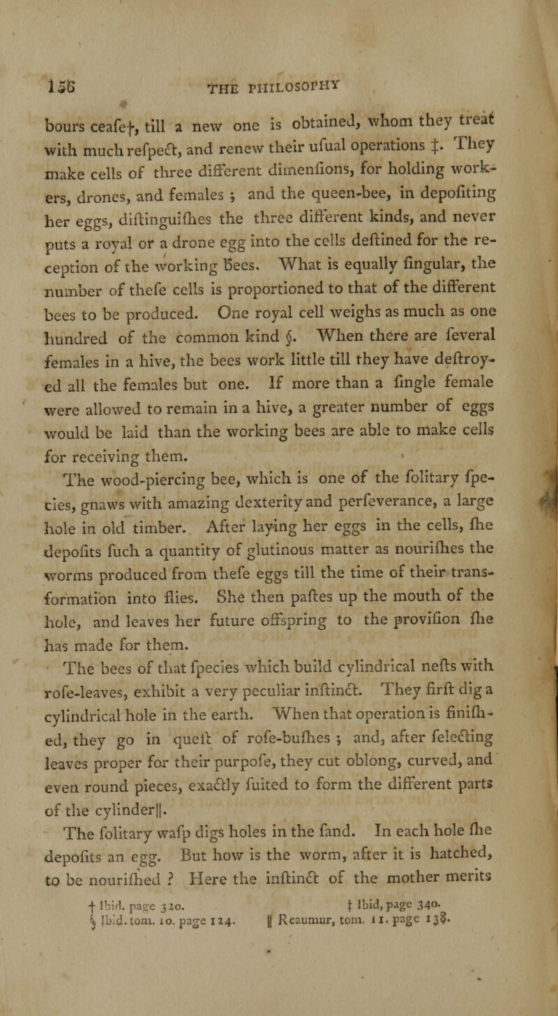 bours ceafef, till a new one is obtained, whom they treat with much refpeft, and renew their ufual operations J. They make cells of three different dimenfions, for holding work- ers, drones, and females ; and the queen-bee, in depofiting her eggs, diftinguifhes the three different kinds, and never puts a royal or a drone egg into the cells deftined for the re- ception of the working Bees. What is equally fingular, the number of thefe cells is proportioned to that of the different bees to be produced. One royal cell weighs as much as one hundred of the common kind §. When there are feveral females in a hive, the bees work little till they have deftroy- ed all the females but one. If more than a fingle female were allowed to remain in a hive, a greater number of eggs would be laid than the working bees are able to make cells for receiving them. The wood-piercing bee, which is one of the folitary fpe- cies, gnaws with amazing dexterity and perfeverance, a large hole in old timber. After laying her eggs in the cells, fhe tlepofits fuch a quantity of glutinous matter as nourifhes the worms produced from thefe eggs till the time of their trans- formation into flies. She then paftes up the mouth of the hole, and leaves her future offspring to the provifion fhe has made for them. • The bees of that fpecies which build cylindrical nefts with rofe-leaves, exhibit a very peculiar inftinct. They firft dig a cylindrical hole in the earth. When that operation is finifh- ed, they go in quell: of rofe-bufhes ; and, after felecting leaves proper for their purpofe, they cut oblong, curved, and even round pieces, exactly fuited to form the different parts of the cylinder||. The folitary wafp digs holes in the fand. In each hole fhe depofits an egg. But how is the worm, after it is hatched, to be nourifhed ? Here the inftinct of the mother merits f Ibid, pa^e 320. t Ibid, page 340. ^ Jbid.tom. 10. page 124. (] Reaumur, torn. 11. page 138.