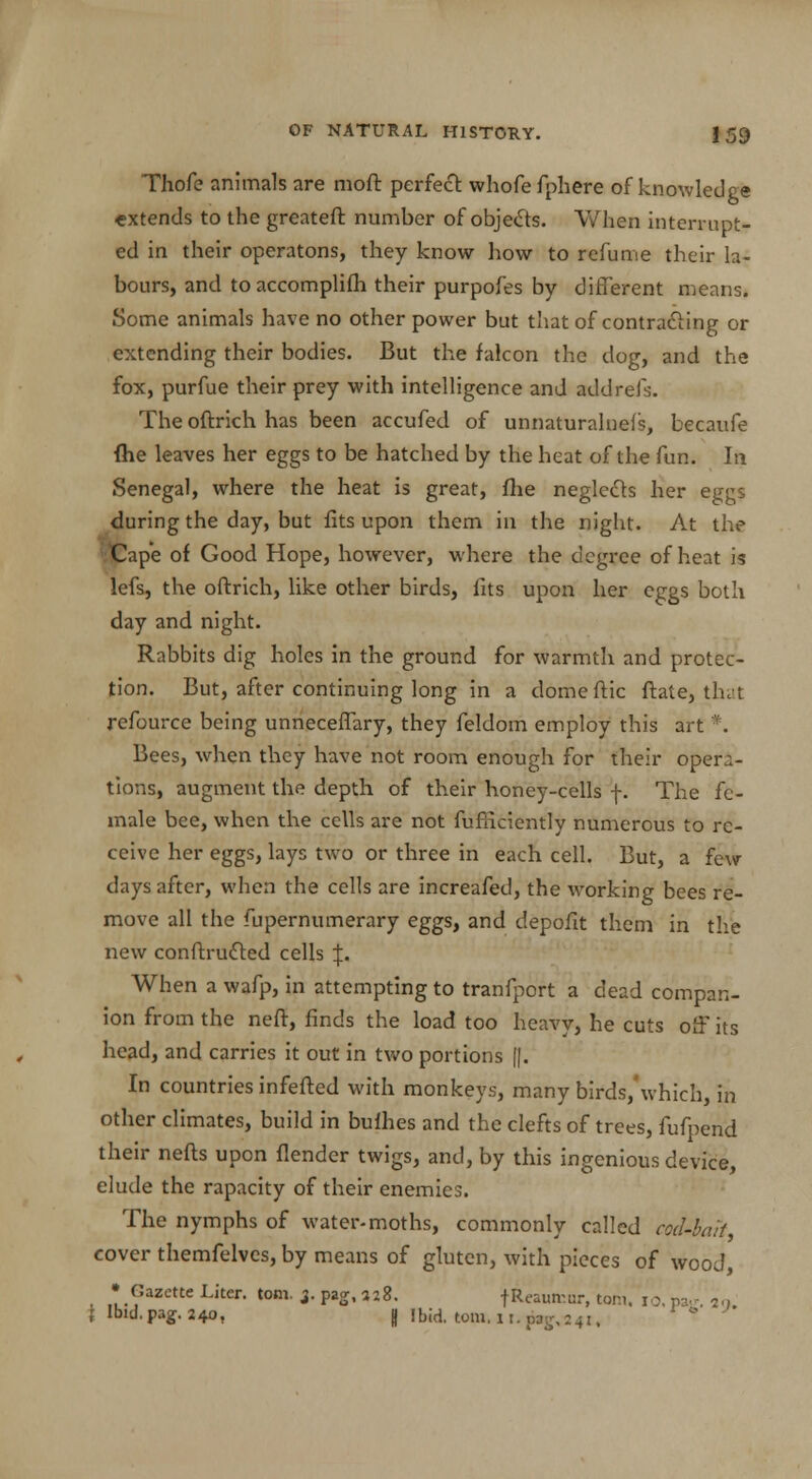 Thofe animals are moft perfect whofe fphere of knowledge extends to the greateft number of objects. When interrupt- ed in their operatons, they know how to refume their la- bours, and toaccomplifh their purpofes by different means. Some animals have no other power but that of contracting or extending their bodies. But the falcon the dog, and the fox, purfue their prey with intelligence and addrefs. The oftrich has been accufed of unnaturalnefs, becaufe fhe leaves her eggs to be hatched by the heat of the fun. In Senegal, where the heat is great, fhe neglects her eggs during the day, but fits upon them in the night. At the ;<Cape of Good Hope, however, where the degree of heat is lefs, the oftrich, like other birds, fits upon her eggs both day and night. Rabbits dig holes in the ground for warmth and protec- tion. But, after continuing long in a domeftic ftate, that refource being unneceffary, they feldom employ this art *. Bees, when they have not room enough for their opera- tions, augment the depth of their honey-cells f. The fe- male bee, when the cells are not fufficiently numerous to re- ceive her eggs, lays two or three in each cell. But, a few days after, when the cells are increafed, the working bees re- move all the fupernumerary eggs, and depofit them in the new conftrutted cells |. When a wafp, in attempting to tranfport a dead compan- ion from the nefr, finds the load too heavy, he cuts off its head, and carries it out in two portions [|. In countries infefted with monkeys, many birds/which, in other climates, build in bufhes and the clefts of trees, fufpend their nefts upon (lender twigs, and, by this ingenious device, elude the rapacity of their enemies. The nymphs of water-moths, commonly called cod-bait, cover themfelves, by means of gluten, with pieces of wood, • Gazette Liter, torn. 3. pag, 3-28. tR«umur, torn. 10. pa-. 2., f Ibid. pag. 240, I Ibid. torn. 11. pag,241,