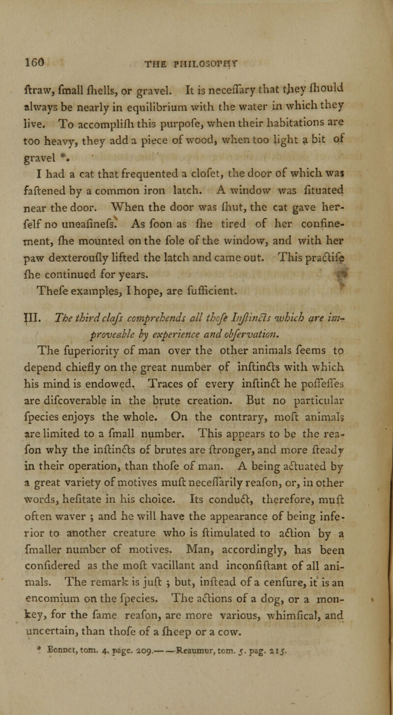 ftraw, fmall fhells, or gravel. It is neceflary that tjiey fhould always be nearly in equilibrium with the water in which they live. To accomplish this purpofe, when their habitations are too heavy, they add a piece of wood, when too light a bit of gravel % I had a cat that frequented a clofet, the door of which was faftened by a common iron latch. A window was fituated near the door. When the door was fhut, the cat gave her- felf no uneafinefs* As foon as fhe tired of her confine- ment, fhe mounted on the fole of the window, and with her paw dexteroufiy lifted the latch and came out. This practife fhe continued for years. Thefe examples, I hope, are fufficient. III. The third clajs comprehends all thcfe Injlincls which are im- proveable by experience and obfervation. The fuperiority of man over the other animals feems to depend chiefly on the great number of inftincts with which his mind is endowed. Traces of every inftinct he poffeffes are difcoverable in the brute creation. But no particular fpecies enjoys the whole. On the contrary, moft animals are limited to a fmall number. This appears to be the rea- fon why the inftincts of brutes are ftronger, and more fteady in their operation, than thofe of man. A being actuated by a great variety of motives muft neceffarily reafon, or, in other words, hefitate in his choice. Its conduct, therefore, muft often waver ; and he will have the appearance of being infe- rior to another creature who is ftimulated to action by a fmaller number of motives. Man, accordingly, has been confidered as the moft vacillant and inconfiftant of all ani- mals. The remark is juft ; but, inftead of a cenfure, it is an encomium on the fpecies. The actions of a dog, or a mon- key, for the fame reafon, are more various, whimfical, and uncertain, than thofe of a fheep or a cow. * Bonnet, torn. 4. page. 409. Reaumur, tern. j. pag. 215.