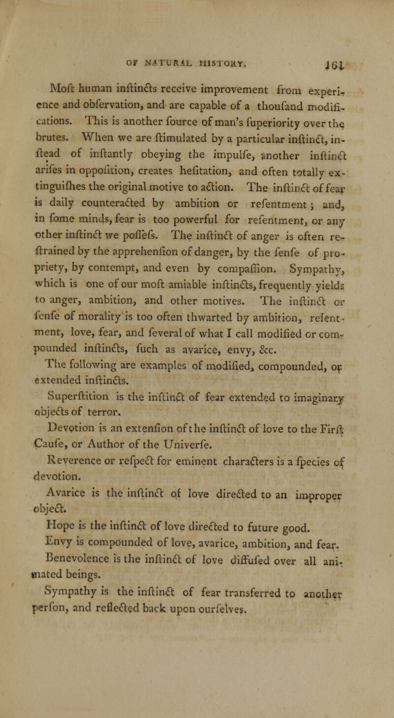 Mofi: human inftincts receive improvement from experi- ence and obfervation, and are capable of a thoufand modifi- cations. This is another fource of man's fuperiority over the brutes. When we are ftimulated by a particular inftinct, in- ftead of inftantly obeying the impulfe, another inftinct arifes in opposition, creates hefitation, and often totally ex- tinguifhes the original motive to action. The inftinct of fear- is daily counteracted by ambition or refentment j and, in fome minds, fear is too powerful for refentment, or any other inftinct we poffefs. The inftinct of anger is often re- frrained by the apprehenfion of danger, by the fenfe of pro* priety, by contempt, and even by compaffion. Sympathy, which is one of our moft amiable inftincts, frequently yields to anger, ambition, and other motives. The inftinct or fcnfe of morality is too often thwarted by ambition, relent- ment, love, fear, and feveral of what I call modified or com- pounded inftincls, fuch as avarice, envy, &c. The following are examples of modified, compounded, or: extended inftincts. Superstition is the inftinct of fear extended to imaginary objects of terror. Devotion is an extenfion oft he inftinct of love to the Firft Caufe, or Author of the Univerfe. R everence or refpect for eminent characters is a fpecies of; devotion. Avarice is the inftinct of love directed to an improper objedl. Hope is the inftinct of love directed to future good. Envy is compounded of love, avarice, ambition, and fear. Benevolence is the inftinct of love difFufed over all ani: mated beings. Sympathy is the inftinct of fear transferred to another perfon, and reflected back upon ourfelves.