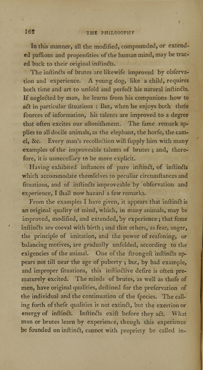In this manner, all the modified, compounded, or extend- ed paflions and propenfities of the human mind, may be trac- ed back to their original inftincts. The inftincts of brutes are likewife improved by oblerva- tion and experience. A young dog, like a child, requires both time and art to unfold and perfect his natural inftincts. If neglected by man, he learns from his companions how to act in particular fituations : But, when he enjoys both thefe fources of information, his talents are improved to a degree that often excites our aftonifhment. The fame remark ap- plies to all docile animals, as the elephant, the horfe, the cam- el, &c. Every man's recollection will fupply him with many examples of the improveable talents of brutes ; and, there- fore, it is unneceflary to be more explicit. Having exhibited inftances of pure inftinct, of inftincts which accommodate themfelves to peculiar circumftances and fituations, and of inftincts improveable by obfervation and experience, I (hall now hazard a few remarks. From the examples I have given, it appears that inftinct is an original quality of mind, which, in many animals, may be improved, modified, and extended, by experience ; that fome inftincts are coeval with birth ; and that others, as fear, anger, the principle of imitation, and the power of reafoning, or balancing motives, are gradually unfolded, according to the exigencies of the animal. One of the ftrongeft inftincts ap- pears not till near the age of puberty ; but, by bad example, and improper fituations, this inftinctive defire is often pre- maturely excited. The minds of brutes, as well as thofe of men, have original qualities, deftined for the prefervation of the individual and the continuation of the fpecies. The call- ing forth of thefe qualities is not extinct, but the exertion or energy of inftinct. Inftincts exift before they act. What man or brutes learn by experience, though this experience be founded on inftinct, cannot with propriety be called in-