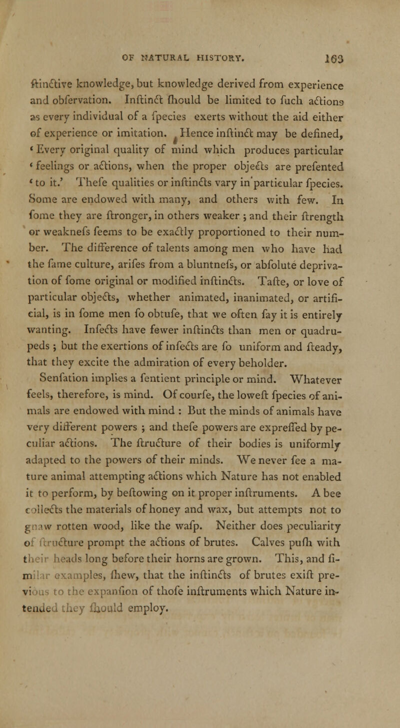 ftindtive knowledge, but knowledge derived from experience and obfervation. Inftindt fhould be limited to fuch actions as every individual of a fpecies exerts without the aid either of experience or imitation. Hence inftinct may be defined, ' Every original quality of mind which produces particular < feelings or actions, when the proper objects are prefented ' to it.' Thefe qualities or inftincts vary in'particular fpecies. Some are endowed with many, and others with few. In fome they are ftronger, in others weaker j and their ftrengtli or weaknefs feems to be exactly proportioned to their num- ber. The difference of talents among men who have had the fame culture, arifes from a bluntnefs, or abfolute depriva- tion of fome original or modified inftincts. Tafte, or love of particular objects, whether animated, inanimated, or artifi- cial, is in fome men fo obtufe, that we often fay it is entirely wanting. Infects have fewer inftincts than men or quadru- peds ; but the exertions of infects are fo uniform and fteady, that they excite the admiration of every beholder. Senfation implies a fentient principle or mind. Whatever feels, therefore, is mind. Of courfe, the loweft fpecies of ani- mals are endowed with mind : But the minds of animals have very diiierent powers ; and thefe powers are expreffed by pe- culiar actions. The ftructure of their bodies is uniformly adapted to the powers of their minds. We never fee a ma- ture animal attempting actions which Nature has not enabled it to perform, by beftowing on it proper inftruments. A bee t Meets the materials of honey and wax, but attempts not to v rotten wood, like the wafp. Neither does peculiarity of ftructure prompt the actions of brutes. Calves pufh with their heads long before their horns are grown. This, and fi- milar examples, fhew, that the inftincts of brutes exift pre- vious to the expanfion of thofe inftruments which Nature in- tended they fiiould employ.