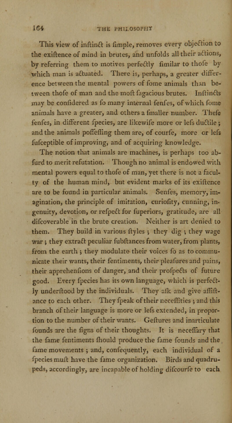 This view of inftinct is fimple, removes every obje&ion to the exiftence of mind in brutes, and unfolds all their actions, by referring them to motives perfectly limilar to thofe by which man is actuated. There is, perhaps, a greater differ- ence between the mental powers of fome animals than be- tween thofe of man and the moft fagacious brutes. Inftincts may be confidered as fo many internal fenfes, of which fome animals have a greater, and others a fmaller number. Thefe fenfes, in different fpecies, are likewife more or lefs ductile ; and the animals poffefling them are, of courfe, more or lefs lufceptible of improving, and of acquiring knowledge. The notion that animals are machines, is perhaps too ab- furd to merit refutation. Though no animal is endowed with mental powers equal to thofe of man, yet there is not a facul- ty of the human mind, but evident marks of its exiftence are to be found in particular animals. Senfes, memory, im- agination, the principle of imitation, curiofity, cunning, in- genuity, devotion, or refpect for fuperiors, gratitude, are all difcoverable in the brute creation. Neither is art denied to them. They build in various ftyles ; they dig ; they wage war ; they extract peculiar fubflances from water, from plants, from the earth ; they modulate their voices fo as to commu- nicate their wants, their fentiments, their pleafures and pains, their apprehenfions of danger, and their profpects of future good. Every fpecies has its own language, which is perfect- ly underftood by the individuals. They afk and give affift- ance to each other. They fpeak of their neceflitics \ and this branch of their language is more or lefs extended, in propor- tion to the number of their wants. Geftures and inarticulate founds are the figns of their thoughts. It is necefTary that the fame fentiments mould produce the fame founds and the fame movements ; and, confequently, each individual of a fpecies muft have the fame organization. Birds and quadru- peds, accordingly, are incapable of holding difcourfe to each