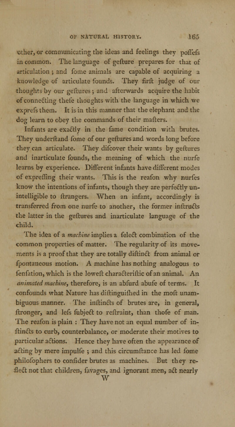 ether, or communicating the ideas and feelings they poffefs in common. The language of gefture prepares for that of articulation and fome animals are capable of acquiring a knowledge of articulate founds. They firft judge of our thoughts by our geftures ; and afterwards acquire the habit of connedting thefe thoughts with the language in which we exprefs them. It is in this manner that the elephant and the dog learn to obey the commands of their mafters. Infants are exactly in the fame condition with brutes. They underftand fome of our geftures and words long before they can articulate. They difcover their wants by geftures and inarticulate founds, the meaning of which the nurfe learns by experience. Different infants have different modes of expreffing their wants. This is the reafon why nurfes know the intentions of infants, though they are perfectly un- intelligible to ftrangers. When an infant, accordingly is transferred from one nurfe to another, the former inftructs the latter in the geftures and inarticulate language of the child. The idea of a machine implies a felect combination of the common properties of matter. The regularity of its move- ments is a proof that they are totally diftinct from animal or fpontaneous motion. A machine has nothing analogous to lenfation, which is the loweft characteriftic of an animal. An animated machine, therefore, is an abfurd abufe of terms. It confounds what Nature has diftinguifhed in the moft unam- biguous manner. The inftincts of brutes are, in general, ftronger, and lefs fubject to reftraint, than thofe of man. The reafon is plain : They have not an equal number of in- ftincts to curb, counterbalance, or moderate their motives to particular actions. Hence they have often the appearance of acting by mere impulfe ; and this circumftance has led fome philofophers to confider brutes as machines. But they re- flect not that children, favages, and ignorant men, act nearly W