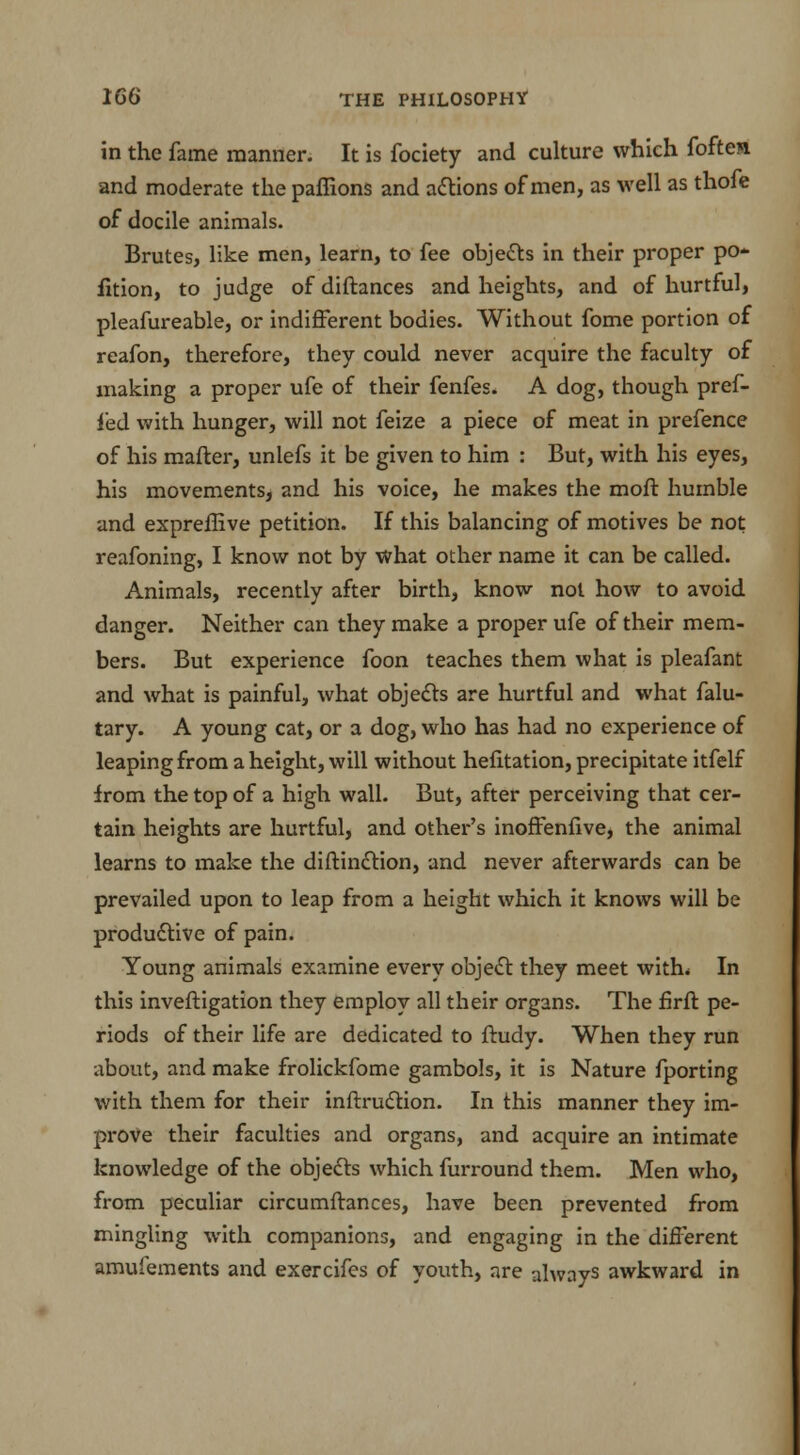 in the fame manner. It is fociety and culture which foften and moderate the paffions and actions of men, as well as thofe of docile animals. Brutes, like men, learn, to fee objects in their proper po* fition, to judge of diftances and heights, and of hurtful, pleafureable, or indifferent bodies. Without fome portion of reafon, therefore, they could never acquire the faculty of making a proper ufe of their fenfes. A dog, though pref- fed with hunger, will not feize a piece of meat in prefence of his mafter, unlefs it be given to him : But, with his eyes, his movements, and his voice, he makes the molt humble and expreffive petition. If this balancing of motives be not reafoning, I know not by what other name it can be called. Animals, recently after birth, know not how to avoid danger. Neither can they make a proper ufe of their mem- bers. But experience foon teaches them what is pleafant and what is painful, what objects are hurtful and what falu- tary. A young cat, or a dog, who has had no experience of leaping from a height, will without hefitation, precipitate itfelf irom the top of a high wall. But, after perceiving that cer- tain heights are hurtful, and other's inoffenlive, the animal learns to make the diftinction, and never afterwards can be prevailed upon to leap from a height which it knows will be productive of pain. Young animals examine every object they meet with* In this inveftigation they employ all their organs. The firft pe- riods of their life are dedicated to ftudy. When they run about, and make frolickfome gambols, it is Nature fporting with them for their inftruction. In this manner they im- prove their faculties and organs, and acquire an intimate knowledge of the objects which furround them. Men who, from peculiar circumftances, have been prevented from mingling with companions, and engaging in the different amufements and exercifes of youth, are always awkward in