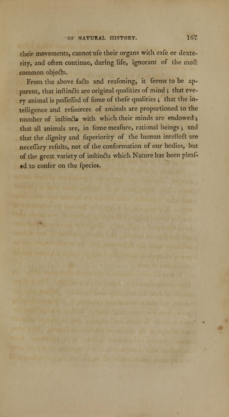 their movements, cannot ufe their organs with eafe or dexte- rity, and often continue, during life, ignorant of the mofi; common objects. From the above facts and reafoning, it feems to be ap- parent, that inftin&s are original qualities of mind ; that eve- ry animal is poiTefled of fome of thefe qualities ; that the in- telligence and refources of aminals are proportioned to the number of inftin&s with which their minds are endowed j that all animals are, in fome meafure, rational beings ; and that the dignity and fuperiority of the human intellect are necefiary refults, not of the conformation of our bodies, but of the great variety of inftintts which Nature has been pleat «d to confer on the fpecies.