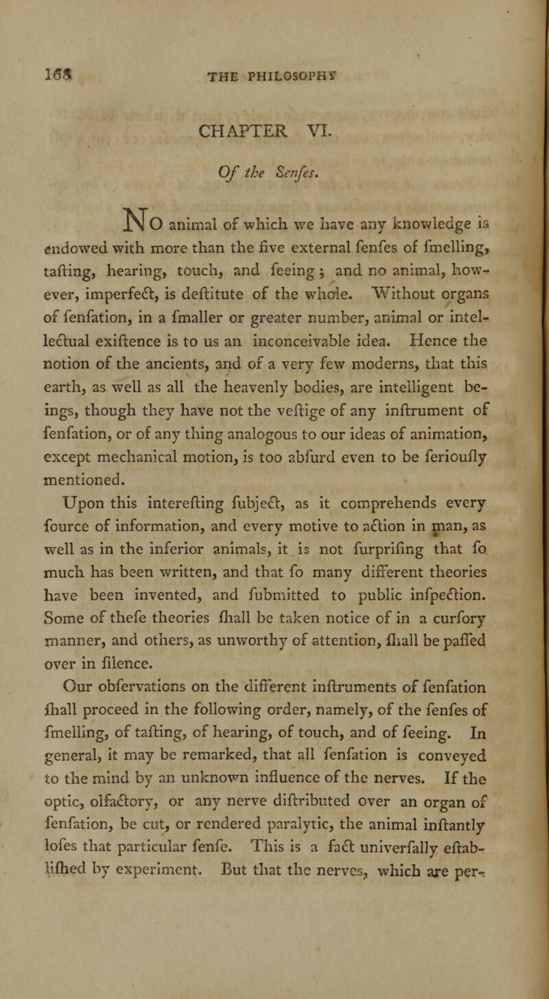 CHAPTER VI. Of the Zcnfes. No animal of which we have any knowledge is endowed with more than the five external fenfes of fmelling, tailing, hearing, touch, and feeing ; and no animal, how- ever, imperfect, is deftitute of the whole. Without organs of fenfation, in a fmaller or greater number, animal or intel- lectual exiftence is to us an inconceivable idea. Hence the notion of the ancients, and of a very few moderns, that this earth, as well as all the heavenly bodies, are intelligent be- ings, though they have not the veftige of any inftrument of fenfation, or of any thing analogous to our ideas of animation, except mechanical motion, is too abfurd even to be ferioufly mentioned. Upon this interefting fubject, as it comprehends every fource of information, and every motive to action in man, as well as in the inferior animals, it is not furprifing that fo much has been written, and that fo many different theories have been invented, and fubmitted to public inflection. Some of thefe theories fhall be taken notice of in a curfory manner, and others, as unworthy of attention, fhall be paffed over in filence. Our obfervations on the different inftruments of fenfation fhall proceed in the following order, namely, of the fenfes of fmelling, of tafting, of hearing, of touch, and of feeing. In general, it may be remarked, that all fenfation is conveyed to the mind by an unknown influence of the nerves. If the optic, olfactory, or any nerve diftributed over an organ of fenfation, be cut, or rendered paralytic, the animal inftantly lofes that particular fenfe. This is a fact univerfally eftab- Sifhed by experiment. But that the nerves, which are per-