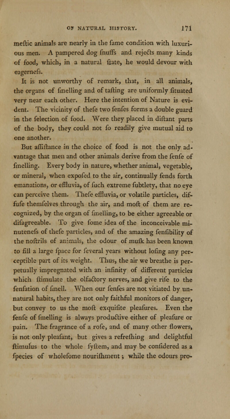 meftic animals are nearly in the fame condition with luxuri- ous men. A pampered dog fnuffs and rejects many kinds of food, which, in a natural ftate, he would devour with eagernefs. It is not unworthy of remark, that, in all animals, the organs of fmelling and of tailing are uniformly fituated very near each other. Here the intention of Nature is evi- dent. The vicinity of thefe two fenfes forms a double guard in the felection of food. Were they placed in diftant parts of the body, they could not fo readily give mutual aid to one another. But affiftance in the choice of food is not the only ad- vantage that men and other animals derive from the fenfe of fmelling. Every body in nature, whether animal, vegetable, or mineral, when expofed to the air, continually fends forth emanations, or effluvia, of fuch extreme fubtlety, that no eye can perceive them. Thefe effluvia, or volatile particles, dif- fufe themfelves through the air, and molt of them are re- cognized, by the organ of fmelling, to be either agreeable or difagreeable. To give fome idea of the inconceivable mi- nutenefs of thefe particles, and of the amazing fenlibility of the noftrils of animals, the odour of muik has been known to fill a large fpace for feveral years without lofing any per- ceptible part of its weight. Thus, the air we breathe is per- petually impregnated with an infinity of different particles which ftimulate the olfactory nerves, and give rife to the fenfation of fmell. When our fenfes are not vitiated by un- natural habits, they are not only faithful monitors of danger, but convey to us the moft exquiflte pleafures. Even the fenfe of fmelling is always productive either of pleafure or pain. The fragrance of a rofe, and of many other flowers, is not only pleafant, but gives a refrefhing and delightful flimufus to the whole fyftem, and may be confidered as a fpecies of wholefome nourilhment j while the odours pro-