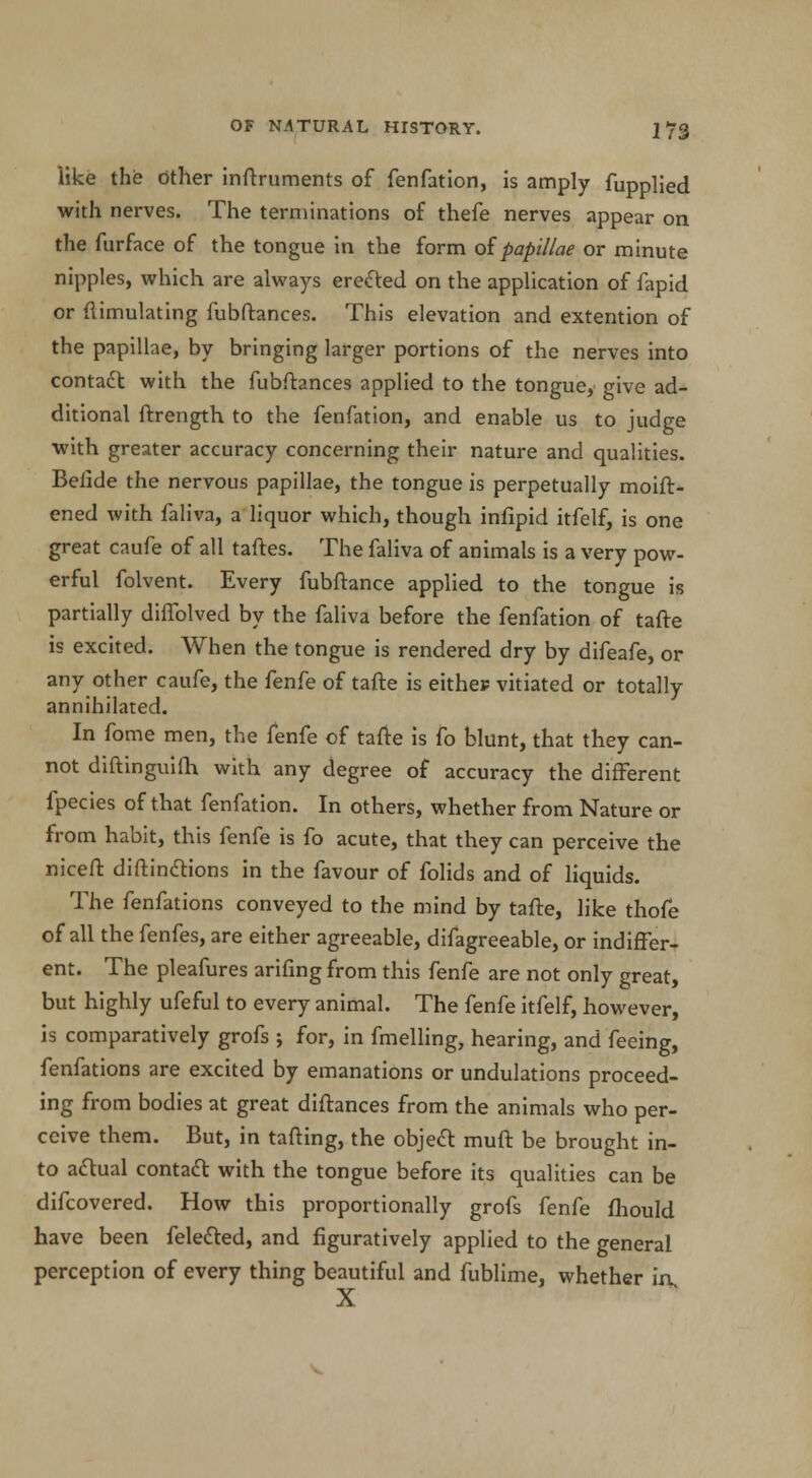 like the other inftruments of fenfation, is amply fupplied with nerves. The terminations of thefe nerves appear on the furface of the tongue in the form of papillae or minute nipples, which are always erected on the application of fapid or Simulating fubftances. This elevation and extention of the papillae, by bringing larger portions of the nerves into contact with the fubftances applied to the tongue, give ad- ditional ftrength to the fenfation, and enable us to judge with greater accuracy concerning their nature and qualities. Beiide the nervous papillae, the tongue is perpetually moift- ened with faliva, a liquor which, though infipid itfelf, is one great caufe of all taftes. The faliva of animals is a very pow- erful folvent. Every fubftance applied to the tongue is partially diffolved by the faliva before the fenfation of tafte is excited. When the tongue is rendered dry by difeafe, or any other caufe, the fenfe of tafte is eithep vitiated or totally annihilated. In fome men, the fenfe of tafte is fo blunt, that they can- not diftinguifh with any degree of accuracy the different fpecies of that fenfation. In others, whether from Nature or from habit, this fenfe is fo acute, that they can perceive the niceft diftinctions in the favour of folids and of liquids. The fenfations conveyed to the mind by tafte, like thofe of all the fenfes, are either agreeable, difagreeable, or indiffer- ent. The pleafures arifing from this fenfe are not only great, but highly ufeful to every animal. The fenfe itfelf, however, is comparatively grofs ; for, in fmelling, hearing, and feeing, fenfations are excited by emanations or undulations proceed- ing from bodies at great diftances from the animals who per- ceive them. But, in tailing, the object muft be brought in- to actual contact with the tongue before its qualities can be difcovered. How this proportionally grofs fenfe fhould have been felected, and figuratively applied to the general perception of every thing beautiful and fublime, whether ixv