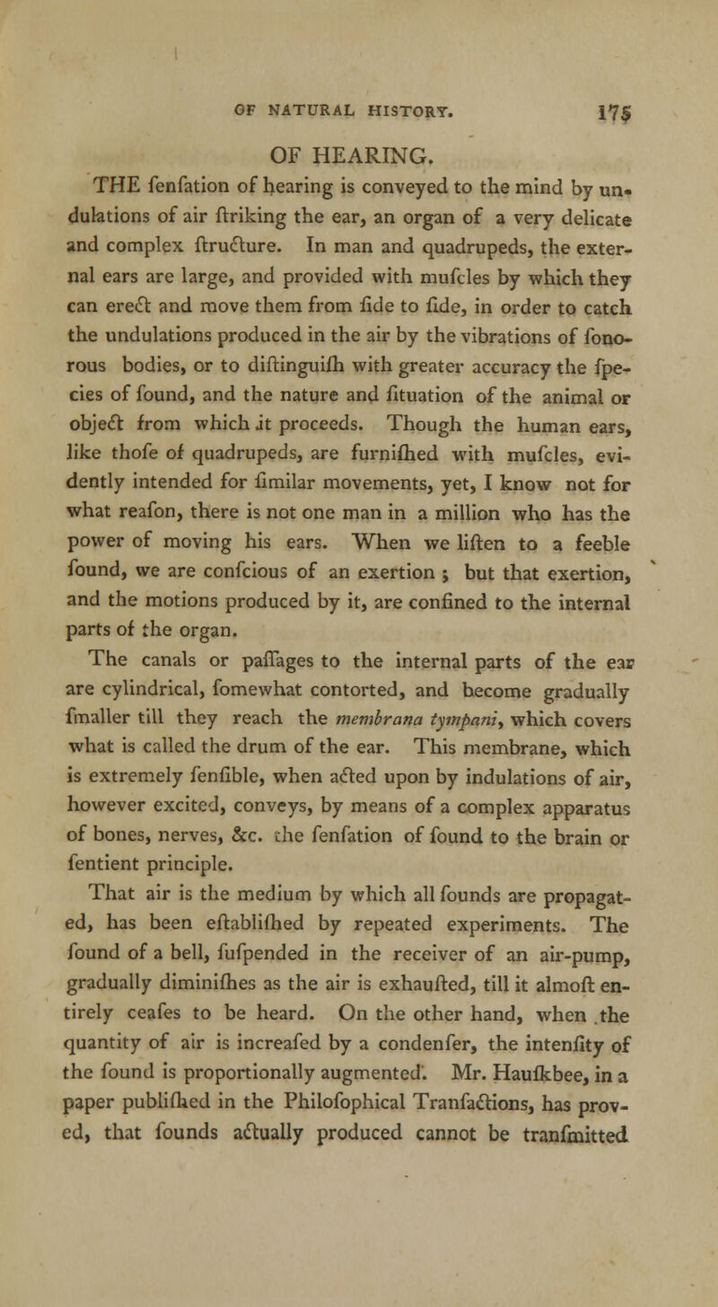 OF HEARING. THE fenfation of hearing is conveyed to the mind by un- dulations of air ftriking the ear, an organ of a very delicate and complex ftrudture. In man and quadrupeds, the exter- nal ears are large, and provided with mufcles by which they can erect and move them from fide to fide, in order to catch the undulations produced in the air by the vibrations of fono- rous bodies, or to diftinguifh with greater accuracy the fpe- cies of found, and the nature and fituation of the animal or object from which it proceeds. Though the human ears, like thofe of quadrupeds, are furnifhed with mufcles, evi- dently intended for fimilar movements, yet, I know not for what reafon, there is not one man in a million who has the power of moving his ears. When we liften to a feeble found, we are confcious of an exertion ; but that exertion, and the motions produced by it, are confined to the internal parts of the organ. The canals or paflages to the internal parts of the ear are cylindrical, fomewhat contorted, and hecome gradually fmaller till they reach the membrana tympaniy which covers what is called the drum of the ear. This membrane, which is extremely fenfible, when acted upon by indulations of air, however excited, conveys, by means of a complex apparatus of bones, nerves, &c. the fenfation of found to the brain or fentient principle. That air is the medium by which all founds are propagat- ed, has been eftablifhed by repeated experiments. The found of a bell, fufpended in the receiver of an air-pump, gradually diminifhes as the air is exhaufted, till it almoft en- tirely ceafes to be heard. On the other hand, when .the quantity of air is increafed by a condenfer, the intenfity of the found is proportionally augmented'. Mr. Haufkbee, in a paper publifhed in the Philofophical Tranfactions, has prov- ed, that founds actually produced cannot be tranfmitted
