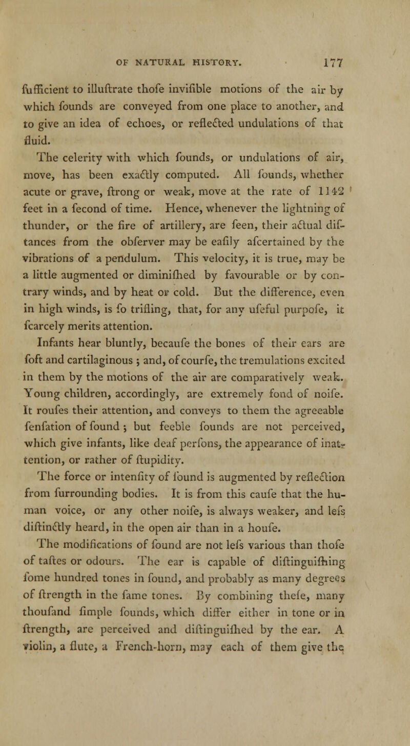 fufficient to illuflrate thofe invifible motions of the air by which founds are conveyed from one place to another, and to give an idea of echoes, or reflected undulations of that fluid. The celerity with which founds, or undulations of air, move, has been exactly computed. All founds, whether acute or grave, ftrong or weak, move at the rate of 1142 feet in a fecond of time. Hence, whenever the lightning of thunder, or the fire of artillery, are feen, their actual dis- tances from the obferver may be eafily afcertained by the vibrations of a pendulum. This velocity, it is true, may be a little augmented or diminifhed by favourable or by con- trary winds, and by heat or cold. But the difference, even in high winds, is fo trifling, that, for any ufeful purpofe, it fcarcely merits attention. Infants hear bluntly, becaufe the bones of their ears are foft and cartilaginous ; and, of courfe, the tremulations excited in them by the motions of the air are comparatively weak. Young children, accordingly, are extremely fond of noife. It roufes their attention, and conveys to them the agreeable fenfation of found •, but feeble founds are not perceived, which give infants, like deaf perfons, the appearance of mat* tention, or rather of ftupidity. The force or intenfity of found is augmented by reflection from furrounding bodies. It is from this caufe that the hu- man voice, or any other noife, is always weaker, and lefs diftindlly heard, in the open air than in a houfe. The modifications of found are not lefs various than thofe of taftes or odours. The ear is capable of diftinguifhing ibme hundred tones in found, and probably as many degrees of ftrength in the fame tones. By combining thefe, many thoufand Ample founds, which differ either in tone or in ftrength, are perceived and diftinguilhed by the ear. A violin, a flute, a French-horn, may each of them give the