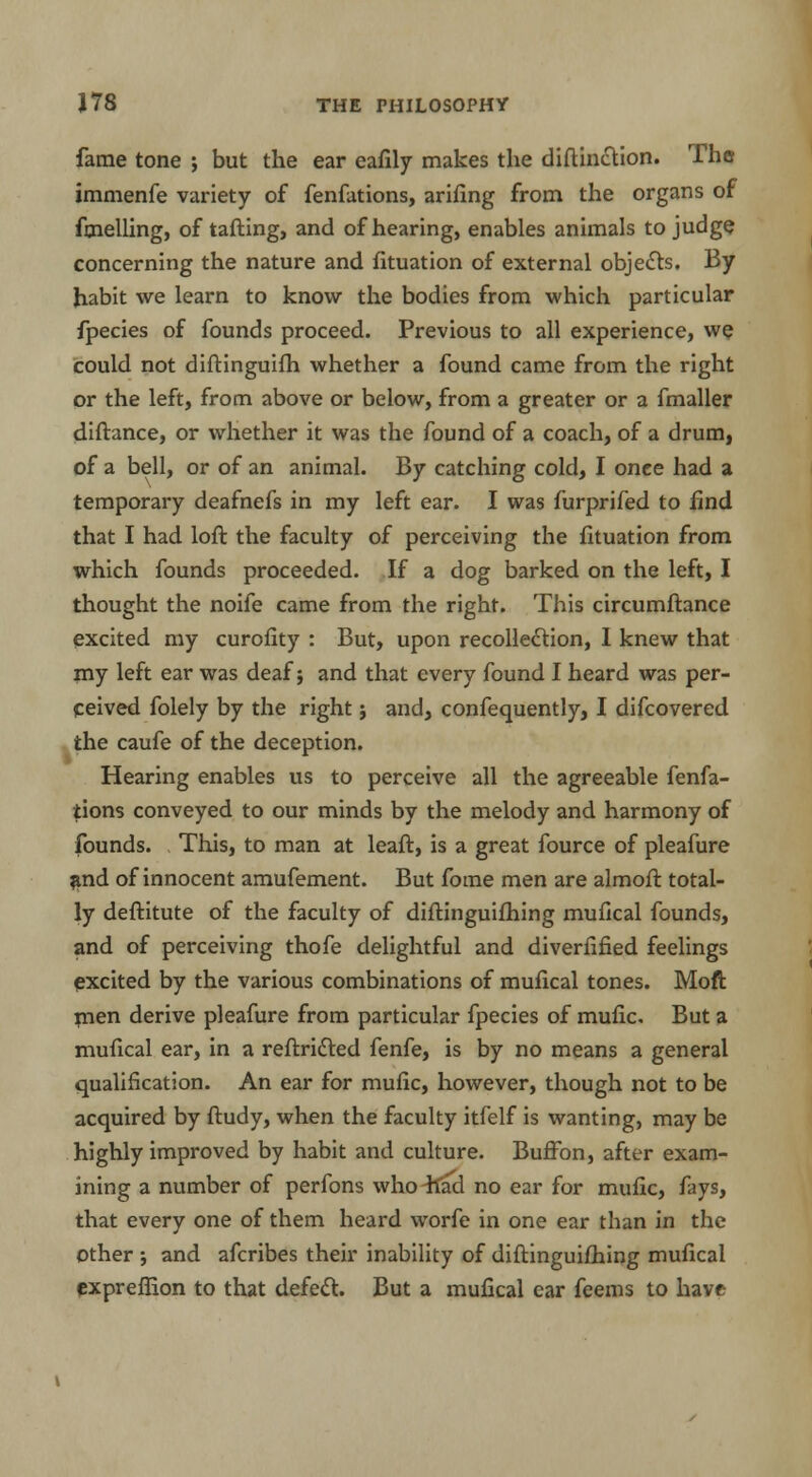 fame tone ; but the ear eafily makes the diftindtion. The immenfe variety of fenfations, arifing from the organs of fmelling, of tailing, and of hearing, enables animals to judge concerning the nature and fituation of external objects. By habit we learn to know the bodies from which particular fpecies of founds proceed. Previous to all experience, we could not diftinguifh whether a found came from the right or the left, from above or below, from a greater or a fmaller diftance, or whether it was the found of a coach, of a drum, of a bell, or of an animal. By catching cold, I once had a temporary deafnefs in my left ear. I was furprifed to find that I had loft the faculty of perceiving the fituation from which founds proceeded. If a dog barked on the left, I thought the noife came from the right. This circumftance excited my curofity : But, upon recollection, I knew that my left ear was deaf; and that every found I heard was per- ceived folely by the right j and, confequently, I difcovered the caufe of the deception. Hearing enables us to perceive all the agreeable fenfa- tions conveyed to our minds by the melody and harmony of founds. This, to man at leaft, is a great fource of pleafure #nd of innocent amufement. But fome men are almoft total- ly deftitute of the faculty of diftinguifhing mufical founds, and of perceiving thofe delightful and diverfified feelings excited by the various combinations of mufical tones. Moft rnen derive pleafure from particular fpecies of mufic. But a mufical ear, in a reftricted fenfe, is by no means a general qualification. An ear for mufic, however, though not to be acquired by ftudy, when the faculty itfelf is wanting, may be highly improved by habit and culture. Buffon, after exam- ining a number of perfons who^fad no ear for mufic, fays, that every one of them heard worfe in one ear than in the Other •, and afcribes their inability of diftinguifhing mufical expreffion to that defect. But a mufical ear feems to have